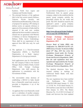 A C Q U I S O R Y C O N S U L T I N G L L P P a g e 10 | 49
Kashmir, North East region and
Andaman and Nicobar Islands;
c. The principal business of the applicant
falls in the four sectors namely Defence,
Telecom, Private Security and
Information and Broadcasting. In the case
of proposal for opening a PO relating to
defence sector, no separate reference or
approval of Government of India shall be
required if the said non- resident
applicant has been awarded a contract by/
entered into an agreement with Ministry
of Defence or Service Headquarters or
Defence Public Sector Undertakings.
There shall be no requirement of any
approval from RBI also only for such
cases;
d. The applicant is a Non-Government
Organisation (NGO), a Non-Profit
Organisation, or a Body/ Agency/
Department of a foreign government.
Such applications may be forwarded by
the AD Category-I bank to the General
Manager, Reserve Bank of India, Central
Office Cell, Foreign Exchange
Department, who shall process the
applications in consultation with the
Government of India.
- The non-resident entity desirous of
establishing a BO/LO in India should
have a financially sound track record as
provided in Regulation 4 (a) of the
Notification.
- An applicant that is not financially sound
and is a subsidiary of another company
may submit a Letter of Comfort (LOC)
[as provided in Regulation 4. a. of the
Notification] from its parent/ group
company, subject to the condition that the
parent/ group company satisfies the
prescribed criteria for net worth and
profit. The LOC should be issued by the
applicant’s parent / group company
which undertakes to fund the operations
if required.
https://www.rbi.org.in/Scripts/Notificati
onUser.aspx?Id=10398&Mode=0
4. Foreign Exchange Management
(Exports of Goods and Services)
Regulations, 2015
Reserve Bank of India (RBI) vide
Notification No. RBI/2015-16/395 A.P.
(DIR Series) Circular No.68 [(1)/23(R)]
dated 12th May, 2015 has revise the
regulations issued under the Foreign
Exchange Management (Exports of
Goods and Services) Regulations, 2000.,
thus the said regulations have been
repealed and superseded by the Foreign
Exchange Management (Exports of
Goods and Services) Regulations, 2015.
The detailed directions have been
inserted relating to dealings of
Authorized Dealer Banks with their
exporter clients.
The new regulations have been notified
vide Notification No. FEMA.
23(R)/2015-RB dated January 12, 2016
c.f. G.S.R. No. 19 (E) dated January 12,
2016 and have come into force with effect
from January 12, 2016. The Master
Direction No. 16 of 2015-16 (Export of
Goods and Services) has been updated
 