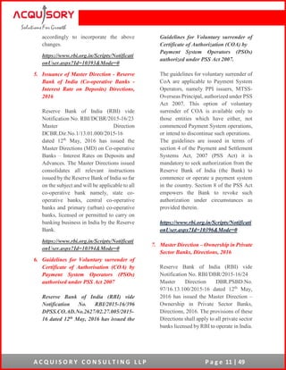 A C Q U I S O R Y C O N S U L T I N G L L P P a g e 11 | 49
accordingly to incorporate the above
changes.
https://www.rbi.org.in/Scripts/Notificati
onUser.aspx?Id=10393&Mode=0
5. Issuance of Master Direction - Reserve
Bank of India (Co-operative Banks -
Interest Rate on Deposits) Directions,
2016
Reserve Bank of India (RBI) vide
Notification No. RBI/DCBR/2015-16/23
Master Direction
DCBR.Dir.No.1/13.01.000/2015-16
dated 12th
May, 2016 has issued the
Master Directions (MD) on Co-operative
Banks – Interest Rates on Deposits and
Advances. The Master Directions issued
consolidates all relevant instructions
issued by the Reserve Bank of India so far
on the subject and will be applicable to all
co-operative bank namely, state co-
operative banks, central co-operative
banks and primary (urban) co-operative
banks, licensed or permitted to carry on
banking business in India by the Reserve
Bank.
https://www.rbi.org.in/Scripts/Notificati
onUser.aspx?Id=10394&Mode=0
6. Guidelines for Voluntary surrender of
Certificate of Authorisation (COA) by
Payment System Operators (PSOs)
authorised under PSS Act 2007
Reserve Bank of India (RBI) vide
Notification No. RBI/2015-16/396
DPSS.CO.AD.No.2627/02.27.005/2015-
16 dated 12th May, 2016 has issued the
Guidelines for Voluntary surrender of
Certificate of Authorization (COA) by
Payment System Operators (PSOs)
authorized under PSS Act 2007.
The guidelines for voluntary surrender of
CoA are applicable to Payment System
Operators, namely PPI issuers, MTSS-
Overseas Principal, authorized under PSS
Act 2007. This option of voluntary
surrender of COA is available only to
those entities which have either, not
commenced Payment System operations,
or intend to discontinue such operations.
The guidelines are issued in terms of
section 4 of the Payment and Settlement
Systems Act, 2007 (PSS Act) it is
mandatory to seek authorization from the
Reserve Bank of India (the Bank) to
commence or operate a payment system
in the country. Section 8 of the PSS Act
empowers the Bank to revoke such
authorization under circumstances as
provided therein.
https://www.rbi.org.in/Scripts/Notificati
onUser.aspx?Id=10396&Mode=0
7. Master Direction – Ownership in Private
Sector Banks, Directions, 2016
Reserve Bank of India (RBI) vide
Notification No. RBI/DBR/2015-16/24
Master Direction DBR.PSBD.No.
97/16.13.100/2015-16 dated 12th
May,
2016 has issued the Master Direction –
Ownership in Private Sector Banks,
Directions, 2016. The provisions of these
Directions shall apply to all private sector
banks licensed by RBI to operate in India.
 