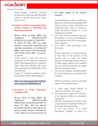 A C Q U I S O R Y C O N S U L T I N G L L P P a g e 13 | 49
Dealer Category – I (AD Cat – I) banks
are advised to submit the duly filled form
(Annex I) through email on or before
May 30, 2016.
10. Frauds in (Urban) Co-operative Banks
(UCBs): Changes in Monitoring and
Reporting mechanism
Reserve Bank of India [RBI] vide
Notification RBI/2015-16/399
DCBS.CO.Cir.No.001/12.17.001/2015-
16 dated 19th May, 2016 has made
changes to the fraud monitoring and
reporting mechanism at the Regional
Offices and Central Fraud Monitoring
Cell (CFMC) of the RBI. Accordingly,
henceforth:
- Frauds below ₹ 1.00 crore will be
monitored by the respective Regional
Office of the Department of Co-operative
Bank Supervision (DCBS), RBI under
whose jurisdiction the Head Office of the
bank falls and
- Frauds of ₹ 1.00 crore and above will be
monitored by CFMC, RBI, Bengaluru.
https://www.rbi.org.in/Scripts/Notificati
onUser.aspx?Id=10408&Mode=0
11. Investment in Credit Information
Companies (CIC)
Reserve Bank of India [RBI] vide
Notification RBI/2015-16/400
DBR.CID.BC.No.98/20.16.042/2015-16
dated 19th May, 2016 has allowed
investments directly or indirectly by any
person, whether resident or otherwise, in
a CIC, shall not exceed ten percent of
the equity capital of the investee
company.
Notwithstanding the above, the Reserve
Bank may consider allowing higher FDI
limits as under to entities which have an
established track record of running a
Credit Information Bureau in a well
regulated environment:
a. up to 49% if their ownership is not well
diversified (i.e., one or more shareholders
each hold more than 10% of voting rights
in the company)
b. up to 100% if their ownership is well
diversified
or
If their ownership is not well diversified,
at least 50% of the directors of the
investee CIC in India are Indian
nationals/ Non-Resident Indians/ Persons
of Indian Origin subject to the condition
that one third of the directors are Indian
national’s resident in India.
c. The investor company should preferably
be a listed company on a recognised stock
exchange.
FII/FPI investment would be permitted
subject to the conditions that:
a. A single entity should directly or
indirectly hold below 10% equity;
b. Any acquisition in excess of 1% will have
to be reported to RBI as a mandatory
requirement;
c. FIIs/FPIs investing in CICs shall not seek
a representation on the Board of Directors
based upon their shareholding.
In case the investor in a Credit
Information Company in India is a
 