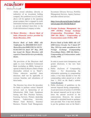 A C Q U I S O R Y C O N S U L T I N G L L P P a g e 14 | 49
wholly owned subsidiary (directly or
indirectly) of an investment holding
company, the conditions as at (2) and (3)
above will be applied to the operating
group company that is engaged in credit
information business and has undertaken
to provide technical know-how to the
Credit Information Company in India.
12. Master Direction – Reserve Bank of
India (Financial services provided by
Bank) Directions, 2016
Reserve Bank of India (RBI) vide
Notification No. RBI/DBR/2015-16/25
MasterDirection/DBR.FSD.No.101/24.
01.041/2015-16 dated 26th May, 2016
has issued the Master Direction with
regard to Financial Services provided by
Banks.
The provisions of the Directions shall
apply to every Scheduled Commercial
Bank (excluding an RRB), licensed to
operate in India by Reserve Bank of India
(hereinafter referred to as “Bank”).
Unless otherwise specified, these
directions shall not be applicable to
overseas branches and subsidiaries of
these banks.
The Direction lays down the procedure
for banks to perform various financial
services such as Sponsoring of an
Infrastructure Debt Fund, Equipment
leasing and Hire Purchase business,
Factoring Services, Primary dealership
business, Underwriting Activities,
Mutual Fund Business, Insurance
Business, Pension Fund Management,
Investment Advisory Services, Portfolio
Management Services, Agency business
and other referral services.
https://www.rbi.org.in/Scripts/Notificati
onUser.aspx?Id=10425&Mode=0
13. Foreign Exchange Management Act,
1999 (FEMA) Foreign Exchange
(Compounding Proceedings) Rules,
2000 (the Rules) - Compounding of
Contraventions under FEMA, 1999
Reserve Bank of India (RBI) vide A.P.
(DIR Series) Circular No.73 dated 26th
May, 2016 has made amendment to the
Foreign Exchange (Compounding
Proceedings) Rules, 2000 (the Rules) -
Compounding of Contraventions under
FEMA, 1999.
In order to ensure more transparency and
greater disclosure, it has now been
decided –
a. Public disclosure of Compounding
Orders - For disseminating the
information pertaining to compounding
orders, it has been decided to host the
compounding orders passed on or after
June 1, 2016 on the Bank’s website
(www.rbi.org.in).
b. Public disclosure of guidelines on the
amount imposed during compounding -
As per provisions of section 13 of FEMA
the amount imposed can be up to three
times the amount involved in the
contravention. However, the amount
imposed is calculated based on guidance
note provided. Now it has been decided
to put the guidance note on the Bank’s
 