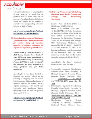 A C Q U I S O R Y C O N S U L T I N G L L P P a g e 15 | 49
website for information of general public.
It may, however, be noted that the
guidance note is meant only for the
purpose of broadly indicating the basis on
which the amount to be imposed is
derived by the compounding authorities
in Reserve Bank of India.
https://www.rbi.org.in/Scripts/Notificati
onUser.aspx?Id=10424&Mode=0
14. Export Data Processing and Monitoring
System (EDPMS) – Additional modules
for caution listing of exporters,
reporting of advance remittance for
exports and migration of old XOS data
Reserve Bank of India (RBI) vide A.P.
(DIR Series) Circular No.74 dated 26th
May, 2016 have made modification to
Export Data Processing and Monitoring
System (EDPMS) in order to simplify
the procedure for filing returns on a
single platform and for better
monitoring.
Accordingly, it has been decided to
integrate the returns related to (a)
handling of shipping bills for caution
listed exporters; (b) delayed utilisation of
advances received for exports; and (c)
exports outstanding with Export Data
Processing and Monitoring System
(EDPMS) which has been in operation
since March 1, 2014.
https://www.rbi.org.in/Scripts/Notificati
onUser.aspx?Id=10423&Mode=0
15. Review of Framework for Revitalising
Distressed Assets in the Economy and
Strategic Debt Restructuring
Mechanism
Reserve Bank of India (RBI) vide
Notification RBI/2015-16/408
DNBR.CC.PD.No.081/03.10.01/2015-
16 dated 26th
May, 2016, the Department
of Banking Regulation of the Bank has
made certain modifications to the
Framework for Revitalising Distressed
Assets in the Economy and Strategic
Debt Restructuring Mechanism vide
circularDBR.BP.BC.No.82/21.04.132/20
15-16 dated February 25, 2016. It has
been decided that the modifications made
in the Framework vide the above
mentioned circular shall also be, mutatis
mutandis, made applicable to NBFCs.
Accordingly, the below mentioned
directions have been amended –
a. Systemically Important Non-Banking
Financial (Non-Deposit Accepting or
Holding) Companies Prudential Norms
(Reserve Bank) Directions, 2015;
- Notification No.DNBR.
041/CGM(CDS)-2016 dated May 26,
2016
b. Systemically Important Non-Banking
Financial (Non-Deposit Accepting or
Holding) Companies Prudential Norms
(Reserve Bank) Directions, 2015; -
NotificationNo.DNBR.042/CGM(CDS)-
2016 dated May 26, 2016
c. Non-Banking Financial (Deposit
Accepting or Holding) Companies
Prudential Norms (Reserve Bank)
 