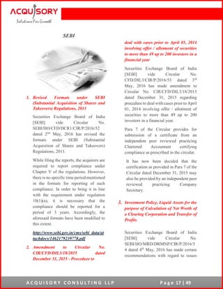 A C Q U I S O R Y C O N S U L T I N G L L P P a g e 17 | 49
SEBI
1. Revised Formats under SEBI
(Substantial Acquisition of Shares and
Takeovers) Regulations, 2011
Securities Exchange Board of India
[SEBI] vide Circular No.
SEBI/HO/CFD/DCR1/CIR/P/2016/52
dated 2nd
May, 2016 has revised the
formats under SEBI (Substantial
Acquisition of Shares and Takeovers)
Regulations, 2011.
While filing the reports, the acquirers are
required to report compliance under
Chapter V of the regulations. However,
there is no specific time period mentioned
in the formats for reporting of such
compliance. In order to bring it in line
with the requirement under regulation
10(1)(a), it is necessary that the
compliance should be reported for a
period of 3 years. Accordingly, the
aforesaid formats have been modified to
this extent.
http://www.sebi.gov.in/cms/sebi_data/at
tachdocs/1462179239778.pdf
2. Amendment to Circular No.
CIR/CFD/DIL3/18/2015 dated
December 31, 2015 - Procedure to
deal with cases prior to April 01, 2014
involving offer / allotment of securities
to more than 49 up to 200 investors in a
financial year
Securities Exchange Board of India
[SEBI] vide Circular No.
CFD/DIL3/CIR/P/2016/53 dated 3rd
May, 2016 has made amendment to
Circular No. CIR/CFD/DIL3/18/2015
dated December 31, 2015 regarding
procedure to deal with cases prior to April
01, 2014 involving offer / allotment of
securities to more than 49 up to 200
investors in a financial year.
Para 7 of the Circular provides for
submission of a certificate from an
independent peer reviewed practicing
Chartered Accountant certifying
compliance as prescribed in the circular.
It has now been decided that the
certification as provided in Para 7 of the
Circular dated December 31, 2015 may
also be provided by an independent peer
reviewed practicing Company
Secretary.
3. Investment Policy, Liquid Assets for the
purpose of Calculation of Net Worth of
a Clearing Corporation and Transfer of
Profits
Securities Exchange Board of India
[SEBI] vide Circular No.
SEBI/HO/MRD/DRMNP/CIR/P/2016/5
4 dated 4th
May, 2016 has made certain
recommendations with regard to issues
 
