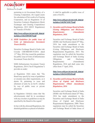 A C Q U I S O R Y C O N S U L T I N G L L P P a g e 18 | 49
pertaining to (a) Investment Policy of a
Clearing Corporation, (b) Liquid assets
for calculation of Net worth of a Clearing
Corporation, and (c) Regulation 33 of
Securities Contracts (Regulation) (Stock
Exchanges and Clearing Corporations)
Regulations, 2012 (SECC Regulations)
on 'Transfer of Profits'.
http://www.sebi.gov.in/cms/sebi_data/at
tachdocs/1462358916079.pdf
4. SEBI Guidelines for public issue of
Units of Infrastructure Investment
Trusts (InvITs)
Securities Exchange Board of India vide
Circular CIR/IMD/DF/55/2016 dated
11th
May, 2016 has issued the guidelines
for public issue of Units of Infrastructure
Investment Trusts (InvITs).
SEBI (Infrastructure Investment Trusts)
Regulations, 2014 (“InvIT Regulations”)
provides as under:
a) Regulation 14(6) states that ‘The
Board may specify by issue of guidelines
or circulars any other requirements, as it
deems fit, pertaining to issue and
allotment of units by an InvIT, whether
by way of public issue or private
placement.
b) Regulation 15(6)(iii) states that 'the
advertisements shall be in accordance
with any circulars or guidelines as may be
specified by the Board in this regard.’
In line with the aforesaid Regulations, the
detailed guidelines as placed at Schedule-
A shall be applicable to public issue of
units of InvITs.
http://www.sebi.gov.in/cms/sebi_data/at
tachdocs/1462967438179.pdf
5. Securities and Exchange Board of India
(Listing Obligations and Disclosure
Requirements) (Amendment)
Regulations, 2016
Securities and Exchange Board of India
(SEBI) vide Notification dated 25th
May,
2016 has made amendment to the
Securities and Exchange Board of India
(Listing Obligations and Disclosure
Requirements) Regulations, 2015. The
regulations may be called the Securities
and Exchange Board of India (Listing
Obligations and Disclosure
Requirements) (Amendment)
Regulations, 2016 and shall come into
effect from 1st
April, 2016.
http://www.sebi.gov.in/cms/sebi_data/at
tachdocs/1464244385630.pdf
6. Securities and Exchange Board of India
(Issue of Capital and Disclosure
Requirements) (Third Amendment)
Regulations, 2016
Securities and Exchange Board of India
(SEBI) vide Notification dated 25th
May,
2016 has made amendment to the
Securities and Exchange Board of India
(Issue of Capital and Disclosure
Requirements) Regulations, 2009. These
regulations may be called the Securities
and Exchange Board of India (Issue of
 