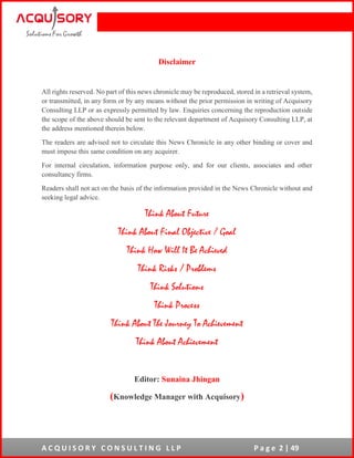 A C Q U I S O R Y C O N S U L T I N G L L P P a g e 2 | 49
Disclaimer
All rights reserved. No part of this news chronicle may be reproduced, stored in a retrieval system,
or transmitted, in any form or by any means without the prior permission in writing of Acquisory
Consulting LLP or as expressly permitted by law. Enquiries concerning the reproduction outside
the scope of the above should be sent to the relevant department of Acquisory Consulting LLP, at
the address mentioned therein below.
The readers are advised not to circulate this News Chronicle in any other binding or cover and
must impose this same condition on any acquirer.
For internal circulation, information purpose only, and for our clients, associates and other
consultancy firms.
Readers shall not act on the basis of the information provided in the News Chronicle without and
seeking legal advice.
Think About Future
Think About Final Objective / Goal
Think How Will It Be Achieved
Think Risks / Problems
Think Solutions
Think Process
Think About The Journey To Achievement
Think About Achievement
Editor: Sunaina Jhingan
(Knowledge Manager with Acquisory)
 