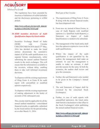 A C Q U I S O R Y C O N S U L T I N G L L P P a g e 20 | 49
The regulations have been amended by
insertion of definition of willful defaulter
and the disclosures pertaining to willful
default.
http://www.sebi.gov.in/cms/sebi_data/at
tachdocs/1464246276543.pdf
10. SEBI mandates disclosure of Audit
Qualification Impact by listed entities
Securities Exchange Board of India
[SEBI] vide Circular
CIR/CFD/CMD/56/2016 dated 27th
May,
2016 has decided to make the listed
entities disseminate the cumulative
impact of all the audit qualifications in a
separate format, simultaneously, while
submitting the annual audited financial
results to the stock exchanges. This will
ensure that the information is available to
the investors, without delay, enabling
them to take well informed investment
decisions;
To dispense with the existing requirement
of filing Form A or Form B for audit
report with unmodified or modified
opinion respectively;
To dispense with the existing requirement
of making adjustment in the books of
accounts of the subsequent year.
This circular shall be applicable for all the
annual audited standalone / consolidated
financial results, as applicable, submitted
by the listed entities for the period ending
on or after March 31, 2016.
Brief gist of the Circular:
a. The requirements of filing Form A/ Form
B along with the annual financial results
has been dispensed with.
b. From now on, instead of these Forms, in
case of Audit Reports with modified
opinions (i.e. Qualified Audit Reports), a
Statement on Impact of Audit
Qualifications is needed to be submitted.
c. The management of the listed entity shall
have the option to explain its views on the
audit qualifications.
d. Where the impact of the audit
qualification is not quantified by the
auditor, the management shall make an
estimate. In case the management is
unable to make an estimate, it shall
provide reasons for the same. In both the
scenarios, the auditor shall review and
give the comments.
e. Further, the said Statement is also needed
to be given in the Company’s Annual
Reports.
f. The said Statement of Impact shall be
reviewed by the concerned Stock
Exchange(s).
g. Further, in case of audit reports with
unmodified opinion(s), the listed entity
shall furnish a declaration to that effect to
the Stock Exchange(s) while publishing
the annual audited financial results.
http://www.sebi.gov.in/cms/sebi_data/at
tachdocs/1464333727033.pdf
 