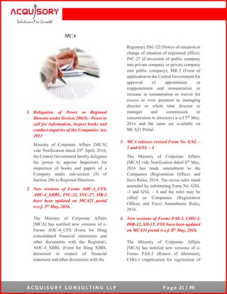 A C Q U I S O R Y C O N S U L T I N G L L P P a g e 21 | 49
MCA
1. Delegation of Power to Regional
Director under Section 206(5) - Power to
call for information, inspect books and
conduct inquiries of the Companies Act,
2013
Ministry of Corporate Affairs [MCA]
vide Notification dated 29th
April, 2016,
the Central Government hereby delegates
the power to appoint Inspectors for
inspection of books and papers of a
Company under sub-section (5) of
Section 206 to Regional Directors.
2. New versions of Forms AOC-4_CFS,
AOC-4_XBRL, INC-22, INC-27, MR-2
have been updated on MCA21 portal
w.e.f. 5th May, 2016.
The Ministry of Corporate Affairs
[MCA] has notified new versions of e-
Forms AOC-4_CFS (Form for filing
consolidated financial statements and
other documents with the Registrar),
AOC-4_XBRL (Form for filing XBRL
document in respect of financial
statement and other documents with the
Registrar), INC-22 (Notice of situation or
change of situation of registered office),
INC-27 (Conversion of public company
into private company or private company
into public company), MR-2 (Form of
application to the Central Government for
approval of appointment or
reappointment and remuneration or
increase in remuneration or waiver for
excess or over payment to managing
director or whole time director or
manager and commission or
remuneration to directors) w.e.f 5th
May,
2016 and the same are available on
MCA21 Portal.
3. MCA releases revised Form No. GNL –
1 and GNL – 4
The Ministry of Corporate Affairs
[MCA] vide Notification dated 6th
May,
2016 has made amendment to the
Companies (Registration Offices and
fees) Rules, 2014. The revise rules stand
amended by substituting Form No. GNL
-1 and GNL – 4 and the rules may be
called as Companies (Registration
Offices and Fees) Amendment Rules,
2016.
4. New versions of Forms PAS-3, CHG-1,
DIR-12, SH-11, FTE have been updated
on MCA21 portal w.e.f. 8th May, 2016.
The Ministry of Corporate Affairs
[MCA] has notified new versions of e-
Forms PAS-3 (Return of allotment),
CHG-1 (Application for registration of
 