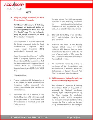 A C Q U I S O R Y C O N S U L T I N G L L P P a g e 24 | 49
DIPP
1. Policy on foreign investment for Asset
Reconstruction Companies
The Ministry of Commerce & Industry,
Department of Industrial Policy &
Promotion [DIPP] vide Press Note 4 of
2016 dated 6th May, 2016 has revised the
policy on foreign investment for Asset
Reconstruction Companies.
The Government of India has liberalized
the foreign investment limits for Asset
Reconstruction Companies, 100%
Foreign Direct Investment [FDI]
permitted under Automatic route.
Asset Reconstruction Company’ (ARC)
means a company registered with the
Reserve Bank of India under section 3 of
the Securitisation and Reconstruction of
Financial Assets and Enforcement of
Security Interest Act, 2002 (SARFAESI
Act).
Other Conditions:
i. Persons resident outside India can invest
in the capital of Asset Reconstruction
Companies (ARCs) registered with
Reserve Bank of India, up to 100% on the
automatic route.
ii. Investment limit of a sponsor in the
shareholding of an ARC will be governed
by the provisions of Securitisation and
Reconstruction of Financial Assets and
Enforcement of
Security Interest Act, 2002, as amended
from time to time. Similarly, investment
by institutional/non-institutional
investors will also be governed by the
said Act, as amended from time to time.
iii. The total shareholding of an individual
FII/FPI shall be below 10% of the total
paid-up capital.
iv. FIIs/FPIs can invest in the Security
Receipts (SRs) issued by ARCs
registered with Reserve Bank of India.
FIIs/FPIs may be allowed up to 100 per
cent of each tranche in SRs issued by
ARCs, subject to directions/guidelines of
Reserve Bank of India.
v. All investments would be subject to
provisions of the Securitisation and
Reconstruction of Financial Assets and
Enforcement of Security Interest Act,
2002, as amended from time to time.
2. Cabinet approves India's first policy on
Intellectual Property Rights (IPR)
The Ministry of Commerce & Industry
Press Release dated 13th
May, 2016 has
approved the National Intellectual
Property Rights (IPR) Policy that will lay
the future roadmap for intellectual
property in India. The Policy recognizes
the abundance of creative and innovative
energies that flow in India, and the need
to tap into and channelize these energies
 
