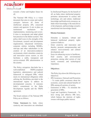 A C Q U I S O R Y C O N S U L T I N G L L P P a g e 25 | 49
towards a better and brighter future for
all.
The National IPR Policy is a vision
document that aims to create and exploit
synergies between all forms of
intellectual property (IP), concerned
statutes and agencies. It sets in place an
institutional mechanism for
implementation, monitoring and review.
It aims to incorporate and adapt global
best practices to the Indian scenario. This
policy shall weave in the strengths of the
Government, research and development
organizations, educational institutions,
corporate entities including MSMEs,
start-ups and other stakeholders in the
creation of an innovation-conducive
environment, which stimulates creativity
and innovation across sectors, as also
facilitates a stable, transparent and
service-oriented IPR administration in
the country.
The Policy recognizes that India has a
well-established TRIPS-compliant
legislative, administrative and judicial
framework to safeguard IPRs, which
meets its international obligations while
utilizing the flexibilities provided in the
international regime to address its
developmental concerns. It reiterates
India’s commitment to the Doha
Development Agenda and the TRIPS
agreement.
The broad contours of the National IPR
Policy are as follows:
Vision Statement: An India where
creativity and innovation are stimulated
by Intellectual Property for the benefit of
all; an India where intellectual property
promotes advancement in science and
technology, arts and culture, traditional
knowledge and biodiversity resources; an
India where knowledge is the main driver
of development, and knowledge owned is
transformed into knowledge shared.
Mission Statement:
Stimulate a dynamic, vibrant and
balanced intellectual property rights
system in India to:
- foster creativity and innovation and
thereby, promote entrepreneurship and
enhance socio-economic and cultural
development, and
- focus on enhancing access to healthcare,
food security and environmental
protection, among other sectors of vital
social, economic and technological
importance.
Objectives:
The Policy lays down the following seven
objectives:
- IPR Awareness: Outreach and Promotion
- To create public awareness about the
economic, social and cultural benefits of
IPRs among all sections of society.
- Generation of IPRs - To stimulate the
generation of IPRs.
- Legal and Legislative Framework - To
have strong and effective IPR laws,
which balance the interests of rights
owners with larger public interest.
 