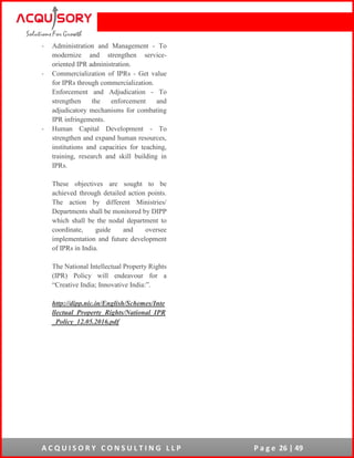 A C Q U I S O R Y C O N S U L T I N G L L P P a g e 26 | 49
- Administration and Management - To
modernize and strengthen service-
oriented IPR administration.
- Commercialization of IPRs - Get value
for IPRs through commercialization.
Enforcement and Adjudication - To
strengthen the enforcement and
adjudicatory mechanisms for combating
IPR infringements.
- Human Capital Development - To
strengthen and expand human resources,
institutions and capacities for teaching,
training, research and skill building in
IPRs.
These objectives are sought to be
achieved through detailed action points.
The action by different Ministries/
Departments shall be monitored by DIPP
which shall be the nodal department to
coordinate, guide and oversee
implementation and future development
of IPRs in India.
The National Intellectual Property Rights
(IPR) Policy will endeavour for a
“Creative India; Innovative India:”.
http://dipp.nic.in/English/Schemes/Inte
llectual_Property_Rights/National_IPR
_Policy_12.05.2016.pdf
 