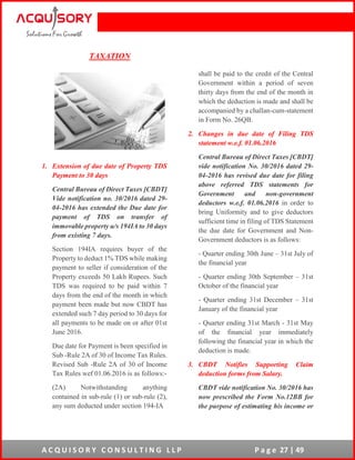 A C Q U I S O R Y C O N S U L T I N G L L P P a g e 27 | 49
TAXATION
1. Extension of due date of Property TDS
Payment to 30 days
Central Bureau of Direct Taxes [CBDT]
Vide notification no. 30/2016 dated 29-
04-2016 has extended the Due date for
payment of TDS on transfer of
immovable property u/s 194IA to 30 days
from existing 7 days.
Section 194IA requires buyer of the
Property to deduct 1% TDS while making
payment to seller if consideration of the
Property exceeds 50 Lakh Rupees. Such
TDS was required to be paid within 7
days from the end of the month in which
payment been made but now CBDT has
extended such 7 day period to 30 days for
all payments to be made on or after 01st
June 2016.
Due date for Payment is been specified in
Sub -Rule 2A of 30 of Income Tax Rules.
Revised Sub -Rule 2A of 30 of Income
Tax Rules wef 01.06.2016 is as follows:-
(2A) Notwithstanding anything
contained in sub-rule (1) or sub-rule (2),
any sum deducted under section 194-IA
shall be paid to the credit of the Central
Government within a period of seven
thirty days from the end of the month in
which the deduction is made and shall be
accompanied by a challan-cum-statement
in Form No. 26QB.
2. Changes in due date of Filing TDS
statement w.e.f. 01.06.2016
Central Bureau of Direct Taxes [CBDT]
vide notification No. 30/2016 dated 29-
04-2016 has revised due date for filing
above referred TDS statements for
Government and non-government
deductors w.e.f. 01.06.2016 in order to
bring Uniformity and to give deductors
sufficient time in filing of TDS Statement
the due date for Government and Non-
Government deductors is as follows:
- Quarter ending 30th June – 31st July of
the financial year
- Quarter ending 30th September – 31st
October of the financial year
- Quarter ending 31st December – 31st
January of the financial year
- Quarter ending 31st March - 31st May
of the financial year immediately
following the financial year in which the
deduction is made.
3. CBDT Notifies Supporting Claim
deduction forms from Salary.
CBDT vide notification No. 30/2016 has
now prescribed the Form No.12BB for
the purpose of estimating his income or
 