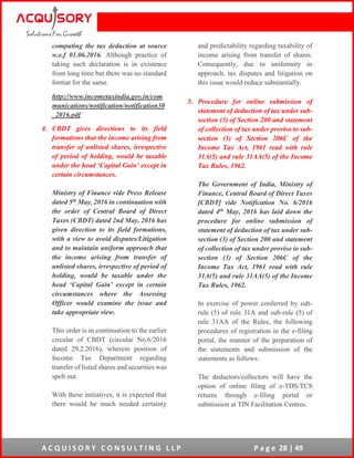A C Q U I S O R Y C O N S U L T I N G L L P P a g e 28 | 49
computing the tax deduction at source
w.e.f 01.06.2016. Although practice of
taking such declaration is in existence
from long time but there was no standard
format for the same.
http://www.incometaxindia.gov.in/com
munications/notification/notification30
_2016.pdf
4. CBDT gives directions to its field
formations that the income arising from
transfer of unlisted shares, irrespective
of period of holding, would be taxable
under the head ‘Capital Gain’ except in
certain circumstances.
Ministry of Finance vide Press Release
dated 5th May, 2016 in continuation with
the order of Central Board of Direct
Taxes (CBDT) dated 2nd May, 2016 has
given direction to its field formations,
with a view to avoid disputes/Litigation
and to maintain uniform approach that
the income arising from transfer of
unlisted shares, irrespective of period of
holding, would be taxable under the
head ‘Capital Gain’ except in certain
circumstances where the Assessing
Officer would examine the issue and
take appropriate view.
This order is in continuation to the earlier
circular of CBDT (circular No.6/2016
dated 29.2.2016), wherein position of
Income Tax Department regarding
transfer of listed shares and securities was
spelt out.
With these initiatives, it is expected that
there would be much needed certainty
and predictability regarding taxability of
income arising from transfer of shares.
Consequently, due to uniformity in
approach, tax disputes and litigation on
this issue would reduce substantially.
5. Procedure for online submission of
statement of deduction of tax under sub-
section (3) of Section 200 and statement
of collection of tax under proviso to sub-
section (3) of Section 206C of the
Income Tax Act, 1961 read with rule
31A(5) and rule 31AA(5) of the Income
Tax Rules, 1962.
The Government of India, Ministry of
Finance, Central Board of Direct Taxes
[CBDT] vide Notification No. 6/2016
dated 4th May, 2016 has laid down the
procedure for online submission of
statement of deduction of tax under sub-
section (3) of Section 200 and statement
of collection of tax under proviso to sub-
section (3) of Section 206C of the
Income Tax Act, 1961 read with rule
31A(5) and rule 31AA(5) of the Income
Tax Rules, 1962.
In exercise of power conferred by sub-
rule (5) of rule 31A and sub-rule (5) of
rule 31AA of the Rules, the following
procedures of registration in the e-filing
portal, the manner of the preparation of
the statements and submission of the
statements as follows:
The deductors/collectors will have the
option of online filing of e-TDS/TCS
returns through e-filing portal or
submission at TIN Facilitation Centres.
 