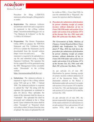A C Q U I S O R Y C O N S U L T I N G L L P P a g e 29 | 49
Procedure for filing e-TDS/TCS
statement online through e-filing portal is
as under:
a. Registration: The deductor /collector
should hold valid TAN and is required to
be registered in the e-filing website
(https://incometaxindiaefiling.gov.in/) as
“Tax Deductor & Collector” to file the
“e-TDS/e-TCS Return”.
b. Preparation: The Return Preparation
Utility (RPU) to prepare the TDS/TCS
Statement and File Validation Utility
(FVU) to validate the Statements can be
downloaded from the tin-nsdl website
(https://www.tin-nsdl.com/). The
statement is required to be uploaded as a
zip file and submitted using a Digital
Signature Certificate. The signature file
for the zipped file will be generated using
the DSC Management Utility (available
under ‘Downloads’ in the e-Filing
website
https://incometaxindiaefilinR.Rov.in/).
c. Submission: The deductor/collector is
required to login to the e-filing website
using TAN and go to TDS -> Upload
TDS. The deductor/collector is required
to upload the “Zip” file along with the
signature file (generated as explained in
para (b) above). Once uploaded, the
status of the statement shall be shown as
“Uploaded”. The uploaded file shall be
processed and validated at the e- filing
portal. Upon validation the status shall be
either “Accepted” or “Rejected which
will reflect within 24 hours from the time
of upload. The status of uploaded file will
be visible at TDS -> View Filed TDS. In
case the submitted file is “Rejected”, the
reason for rejection shall be displayed.
6. Procedure for submission of declaration
by person claiming receipt of certain
incomes without deduction of tax in
Form 15G/15H under sub-section (1) or
under sub-section (1A) of Section 197A
of the Income Tax Act, 1961 read with
Rule 29C of Income Tax Rules, 1962.
The Government of India, Ministry of
Finance, Central Board of Direct Taxes
[CBDT] vide Notification No. 7/2016
dated 4th May, 2016 has laid down the
procedure for submission of declaration
by person claiming receipt of certain
incomes without deduction of tax in
Form 15G/15H under sub-section (1) or
under sub-section (1A) of Section 197A
of the Income Tax Act, 1961 read with
Rule 29C of Income Tax Rules, 1962.
As per sub-rule (1) of rule 29C
(Declaration by person claiming receipt
of certain incomes without deduction of
tax) of the Income-tax Rules, 1962
(hereunder referred as the Rules) a
declaration under sub-section (1) or under
sub-section (1A) of section 197A shall be
in Form No. 15G and declaration under
sub-section (1C) of section 197A shall be
in Form No. 15H.
As per sub-rule (3) of rule 29C, the
person responsible for paying any income
of the nature referred to in sub-section (1)
or sub-section (1A) or sub-section (1C) of
section 197A, shall allot a unique
 