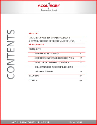 A C Q U I S O R Y C O N S U L T I N G L L P P a g e 3 | 49
ARTICLES
INSOLVENCY AND BANKRUPTCY CODE 2016 –
A DAWN IN THE ERA OF CREDIT MARKET LAWS
4
NEWS UPDATES
CORPORATE
- RESERVE BANK OF INDIA 8
- SECURITIES EXCHANGE BOARD OF INDIA 17
- MINISTRY OF CORPORATE AFFAIRS 21
- DEPARTMENT OF INDUSTRIAL POLICY &
PROMOTION [DIPP] 24
TAXATION 27
OTHERS 48
 