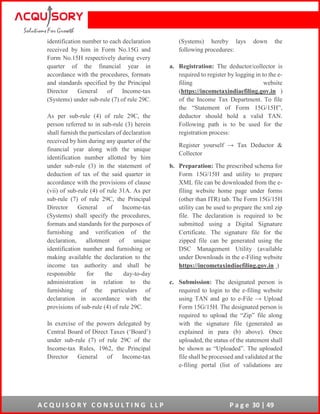 A C Q U I S O R Y C O N S U L T I N G L L P P a g e 30 | 49
identification number to each declaration
received by him in Form No.15G and
Form No.15H respectively during every
quarter of the financial year in
accordance with the procedures, formats
and standards specified by the Principal
Director General of Income-tax
(Systems) under sub-rule (7) of rule 29C.
As per sub-rule (4) of rule 29C, the
person referred to in sub-rule (3) herein
shall furnish the particulars of declaration
received by him during any quarter of the
financial year along with the unique
identification number allotted by him
under sub-rule (3) in the statement of
deduction of tax of the said quarter in
accordance with the provisions of clause
(vii) of sub-rule (4) of rule 31A. As per
sub-rule (7) of rule 29C, the Principal
Director General of Income-tax
(Systems) shall specify the procedures,
formats and standards for the purposes of
furnishing and verification of the
declaration, allotment of unique
identification number and furnishing or
making available the declaration to the
income tax authority and shall be
responsible for the day-to-day
administration in relation to the
furnishing of the particulars of
declaration in accordance with the
provisions of sub-rule (4) of rule 29C.
In exercise of the powers delegated by
Central Board of Direct Taxes (‘Board’)
under sub-rule (7) of rule 29C of the
Income-tax Rules, 1962, the Principal
Director General of Income-tax
(Systems) hereby lays down the
following procedures:
a. Registration: The deductor/collector is
required to register by logging in to the e-
filing website
(https://incometaxindiaefiling.gov.in )
of the Income Tax Department. To file
the “Statement of Form 15G/15H”,
deductor should hold a valid TAN.
Following path is to be used for the
registration process:
Register yourself → Tax Deductor &
Collector
b. Preparation: The prescribed schema for
Form 15G/15H and utility to prepare
XML file can be downloaded from the e-
filing website home page under forms
(other than ITR) tab. The Form 15G/15H
utility can be used to prepare the xml zip
file. The declaration is required to be
submitted using a Digital Signature
Certificate. The signature file for the
zipped file can be generated using the
DSC Management Utility (available
under Downloads in the e-Filing website
https://incometaxindiaefiling.gov.in )
c. Submission: The designated person is
required to login to the e-filing website
using TAN and go to e-File → Upload
Form 15G/15H. The designated person is
required to upload the “Zip” file along
with the signature file (generated as
explained in para (b) above). Once
uploaded, the status of the statement shall
be shown as “Uploaded”. The uploaded
file shall be processed and validated at the
e-filing portal (list of validations are
 
