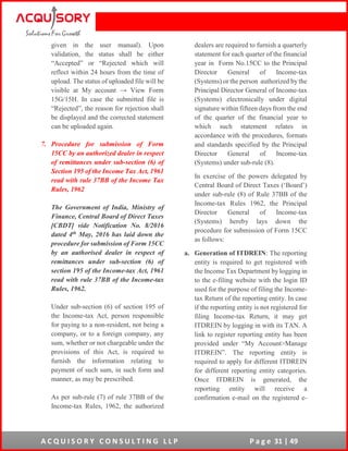A C Q U I S O R Y C O N S U L T I N G L L P P a g e 31 | 49
given in the user manual). Upon
validation, the status shall be either
“Accepted” or “Rejected which will
reflect within 24 hours from the time of
upload. The status of uploaded file will be
visible at My account → View Form
15G/15H. In case the submitted file is
“Rejected”, the reason for rejection shall
be displayed and the corrected statement
can be uploaded again.
7. Procedure for submission of Form
15CC by an authorized dealer in respect
of remittances under sub-section (6) of
Section 195 of the Income Tax Act, 1961
read with rule 37BB of the Income Tax
Rules, 1962
The Government of India, Ministry of
Finance, Central Board of Direct Taxes
[CBDT] vide Notification No. 8/2016
dated 4th May, 2016 has laid down the
procedure for submission of Form 15CC
by an authorised dealer in respect of
remittances under sub-section (6) of
section 195 of the Income-tax Act, 1961
read with rule 37BB of the Income-tax
Rules, 1962.
Under sub-section (6) of section 195 of
the Income-tax Act, person responsible
for paying to a non-resident, not being a
company, or to a foreign company, any
sum, whether or not chargeable under the
provisions of this Act, is required to
furnish the information relating to
payment of such sum, in such form and
manner, as may be prescribed.
As per sub-rule (7) of rule 37BB of the
Income-tax Rules, 1962, the authorized
dealers are required to furnish a quarterly
statement for each quarter of the financial
year in Form No.15CC to the Principal
Director General of Income-tax
(Systems) or the person authorized by the
Principal Director General of Income-tax
(Systems) electronically under digital
signature within fifteen days from the end
of the quarter of the financial year to
which such statement relates in
accordance with the procedures, formats
and standards specified by the Principal
Director General of Income-tax
(Systems) under sub-rule (8).
In exercise of the powers delegated by
Central Board of Direct Taxes (‘Board’)
under sub-rule (8) of Rule 37BB of the
Income-tax Rules 1962, the Principal
Director General of Income-tax
(Systems) hereby lays down the
procedure for submission of Form 15CC
as follows:
a. Generation of ITDREIN: The reporting
entity is required to get registered with
the Income Tax Department by logging in
to the e-filing website with the login ID
used for the purpose of filing the Income-
tax Return of the reporting entity. In case
if the reporting entity is not registered for
filing Income-tax Return, it may get
ITDREIN by logging in with its TAN. A
link to register reporting entity has been
provided under “My Account>Manage
ITDREIN”. The reporting entity is
required to apply for different ITDREIN
for different reporting entity categories.
Once ITDREIN is generated, the
reporting entity will receive a
confirmation e-mail on the registered e-
 