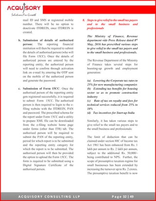 A C Q U I S O R Y C O N S U L T I N G L L P P a g e 32 | 49
mail ID and SMS at registered mobile
number. There will be no option to
deactivate ITDREIN, once ITDREIN is
created.
b. Submission of details of authorised
person: The reporting financial
institution will then be required to submit
the details of authorised person (who will
file Form 15CC). Once the details of
authorized person are entered by the
reporting entity, the authorized person
will need to confirm through activation
link on e-mail by entering the OTP sent
on the mobile of the authorized person
and generate the password.
c. Submission of Form 15CC: Once the
authorised person of the reporting entity
gets registered successfully, it is required
to submit Form 15CC. The authorised
person is then required to login to the e-
filing website with the ITDREIN, PAN
and password. The prescribed schema for
the report under Form 15CC and a utility
to prepare XML file can be downloaded
from the e-filing website home page
under forms (other than ITR) tab. The
authorised person will be required to
submit the PAN of the reporting entity,
period for which report is to be submitted
and the reporting entity category for
which the report is to be submitted. The
authorised person will then be provided
the option to upload the Form 15CC. The
form is required to be submitted using a
Digital Signature Certificate of the
authorised person.
8. Steps to give relief to the small tax payers
and to the small business and
professionals
The Ministry of Finance, Revenue
department vide Press Release dated 8th
May, 2016 has prescribed various steps
to give relief to the small tax payers and
to the small business and professionals.
The Revenue Department of the Ministry
of Finance takes several steps for
boosting-up growth and employment
generation:
(a) Lowering the Corporate tax rates to
25% for new manufacturing companies
(b) Extending tax benefits for housing
sector so as to promote construction
industry
(c) Rate of tax on royalty and fees for
technical services reduced from 25% to
10%
(d) Tax incentives for Start-up India
Similarly, it has taken various steps to
give relief to the small tax payers and to
the small business and professionals:
The limit of deduction that can be
claimed under section 80C of Income tax
Act 1961 has been enhanced from Rs. 1
lakh per annum to Rs. 2 lakh per annum,
subject to the additional Rs. 50,000/-
being contributed to NPS. Further, the
scope of presumptive taxation regime for
small businesses has been extended by
increasing the turnover up to Rs. 2 crores.
The presumptive taxation benefit is now
 