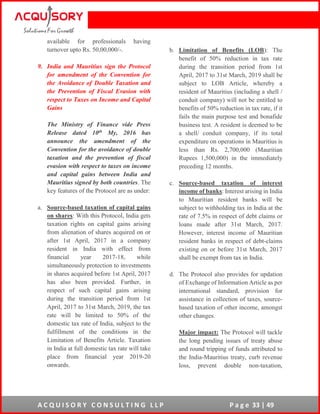 A C Q U I S O R Y C O N S U L T I N G L L P P a g e 33 | 49
available for professionals having
turnover upto Rs. 50,00,000/-.
9. India and Mauritius sign the Protocol
for amendment of the Convention for
the Avoidance of Double Taxation and
the Prevention of Fiscal Evasion with
respect to Taxes on Income and Capital
Gains
The Ministry of Finance vide Press
Release dated 10th My, 2016 has
announce the amendment of the
Convention for the avoidance of double
taxation and the prevention of fiscal
evasion with respect to taxes on income
and capital gains between India and
Mauritius signed by both countries. The
key features of the Protocol are as under:
a. Source-based taxation of capital gains
on shares: With this Protocol, India gets
taxation rights on capital gains arising
from alienation of shares acquired on or
after 1st April, 2017 in a company
resident in India with effect from
financial year 2017-18, while
simultaneously protection to investments
in shares acquired before 1st April, 2017
has also been provided. Further, in
respect of such capital gains arising
during the transition period from 1st
April, 2017 to 31st March, 2019, the tax
rate will be limited to 50% of the
domestic tax rate of India, subject to the
fulfillment of the conditions in the
Limitation of Benefits Article. Taxation
in India at full domestic tax rate will take
place from financial year 2019-20
onwards.
b. Limitation of Benefits (LOB): The
benefit of 50% reduction in tax rate
during the transition period from 1st
April, 2017 to 31st March, 2019 shall be
subject to LOB Article, whereby a
resident of Mauritius (including a shell /
conduit company) will not be entitled to
benefits of 50% reduction in tax rate, if it
fails the main purpose test and bonafide
business test. A resident is deemed to be
a shell/ conduit company, if its total
expenditure on operations in Mauritius is
less than Rs. 2,700,000 (Mauritian
Rupees 1,500,000) in the immediately
preceding 12 months.
c. Source-based taxation of interest
income of banks: Interest arising in India
to Mauritian resident banks will be
subject to withholding tax in India at the
rate of 7.5% in respect of debt claims or
loans made after 31st March, 2017.
However, interest income of Mauritian
resident banks in respect of debt-claims
existing on or before 31st March, 2017
shall be exempt from tax in India.
d. The Protocol also provides for updation
of Exchange of Information Article as per
international standard, provision for
assistance in collection of taxes, source-
based taxation of other income, amongst
other changes.
Major impact: The Protocol will tackle
the long pending issues of treaty abuse
and round tripping of funds attributed to
the India-Mauritius treaty, curb revenue
loss, prevent double non-taxation,
 