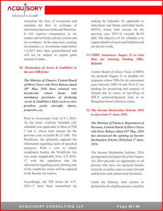 A C Q U I S O R Y C O N S U L T I N G L L P P a g e 34 | 49
streamline the flow of investment and
stimulate the flow of exchange of
information between India and Mauritius.
It will improve transparency in tax
matters and will help curb tax evasion and
tax avoidance. At the same time, existing
investments, i.e. investments made before
1.4.2017 have been grand-fathered and
will not be subject to capital gains
taxation in India.
10. Declaration of Assets & Liabilities in
the new ITR forms
The Ministry of Finance, Central Board
of Direct Taxes vide Press Release dated
10th May, 2016 have released new
income-tax return forms with
mandatory provisions of declaring
Assets & Liabilities (A&L) such as cars,
jewellery yacht, aircrafts, shares,
properties, etc.
Prior to Assessment Year (A.Y.) 2015-
16, the Asset –Liability Schedule (AL
schedule) was applicable to filers of ITR
3 and 4, whose total income for the
previous year exceeded Rs.25 lakh. The
Wealth-tax Act primarily captured the
information regarding assets of specified
taxpayers. With a view to reduce
compliance burden, the Wealth-tax Act
was made inapplicable from A.Y.2016-
17 with the stipulation that the
information regarding assets forming part
of the wealth-tax return will be captured
in the Income-tax returns.
Accordingly, the ITR forms for A.Y.
2016-17 have been rationalised by
making the Schedule AL applicable to
individuals and Hindu undivided family
(HUFs) whose total income for the
previous year 2015-16 exceeds Rs.50
lakh. The objective of AL schedule is to
capture details of assets and liabilities and
not the net worth.
11. CBDT Announces August 31 as Last
Date for Clearing Pending ITRs,
Refunds
Central Board of Direct Taxes (CBDT)
has declared August 31 as deadline for
taxpayers whose ITRs for six assessment
years between 2009-10 and 2014-15 are
pending for processing and issuance of
refunds due to issues of non-filing of
ITR-V acknowledgement form at its
Bengaluru-based collection centre.
12. The Income Declaration Scheme 2016
to open from 1st June, 2016
The Ministry of Finance, Department of
Revenue, Central Board of Direct Taxes
vide Press Release dated 14th May, 2016
has announced the opening of Income
Declaration Scheme 2016 from 1st June,
2016.
The Income Declaration Scheme, 2016
incorporated as Chapter IX of the Finance
Act 2016 provides an opportunity to all
persons who have not declared income
correctly in earlier years to come forward
and declare such undisclosed income(s).
Under the Scheme, such income as
declared by the eligible persons, would be
 