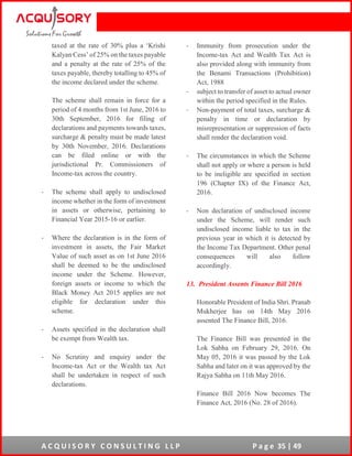 A C Q U I S O R Y C O N S U L T I N G L L P P a g e 35 | 49
taxed at the rate of 30% plus a ‘Krishi
Kalyan Cess’ of 25% on the taxes payable
and a penalty at the rate of 25% of the
taxes payable, thereby totalling to 45% of
the income declared under the scheme.
The scheme shall remain in force for a
period of 4 months from 1st June, 2016 to
30th September, 2016 for filing of
declarations and payments towards taxes,
surcharge & penalty must be made latest
by 30th November, 2016. Declarations
can be filed online or with the
jurisdictional Pr. Commissioners of
Income-tax across the country.
- The scheme shall apply to undisclosed
income whether in the form of investment
in assets or otherwise, pertaining to
Financial Year 2015-16 or earlier.
- Where the declaration is in the form of
investment in assets, the Fair Market
Value of such asset as on 1st June 2016
shall be deemed to be the undisclosed
income under the Scheme. However,
foreign assets or income to which the
Black Money Act 2015 applies are not
eligible for declaration under this
scheme.
- Assets specified in the declaration shall
be exempt from Wealth tax.
- No Scrutiny and enquiry under the
Income-tax Act or the Wealth tax Act
shall be undertaken in respect of such
declarations.
- Immunity from prosecution under the
Income-tax Act and Wealth Tax Act is
also provided along with immunity from
the Benami Transactions (Prohibition)
Act, 1988
- subject to transfer of asset to actual owner
within the period specified in the Rules.
- Non-payment of total taxes, surcharge &
penalty in time or declaration by
misrepresentation or suppression of facts
shall render the declaration void.
- The circumstances in which the Scheme
shall not apply or where a person is held
to be ineligible are specified in section
196 (Chapter IX) of the Finance Act,
2016.
- Non declaration of undisclosed income
under the Scheme, will render such
undisclosed income liable to tax in the
previous year in which it is detected by
the Income Tax Department. Other penal
consequences will also follow
accordingly.
13. President Assents Finance Bill 2016
Honorable President of India Shri. Pranab
Mukherjee has on 14th May 2016
assented The Finance Bill, 2016.
The Finance Bill was presented in the
Lok Sabha on February 29, 2016. On
May 05, 2016 it was passed by the Lok
Sabha and later on it was approved by the
Rajya Sabha on 11th May 2016.
Finance Bill 2016 Now becomes The
Finance Act, 2016 (No. 28 of 2016).
 
