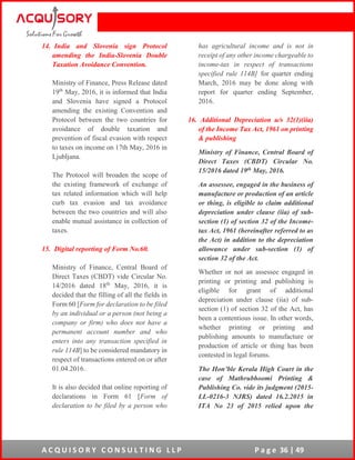 A C Q U I S O R Y C O N S U L T I N G L L P P a g e 36 | 49
14. India and Slovenia sign Protocol
amending the India-Slovenia Double
Taxation Avoidance Convention.
Ministry of Finance, Press Release dated
19th
May, 2016, it is informed that India
and Slovenia have signed a Protocol
amending the existing Convention and
Protocol between the two countries for
avoidance of double taxation and
prevention of fiscal evasion with respect
to taxes on income on 17th May, 2016 in
Ljubljana.
The Protocol will broaden the scope of
the existing framework of exchange of
tax related information which will help
curb tax evasion and tax avoidance
between the two countries and will also
enable mutual assistance in collection of
taxes.
15. Digital reporting of Form No.60.
Ministry of Finance, Central Board of
Direct Taxes (CBDT) vide Circular No.
14/2016 dated 18th
May, 2016, it is
decided that the filling of all the fields in
Form 60 [Form for declaration to be filed
by an individual or a person (not being a
company or firm) who does not have a
permanent account number and who
enters into any transaction specified in
rule 114B] to be considered mandatory in
respect of transactions entered on or after
01.04.2016.
It is also decided that online reporting of
declarations in Form 61 [Form of
declaration to be filed by a person who
has agricultural income and is not in
receipt of any other income chargeable to
income-tax in respect of transactions
specified rule 114B] for quarter ending
March, 2016 may be done along with
report for quarter ending September,
2016.
16. Additional Depreciation u/s 32(1)(iia)
of the Income Tax Act, 1961 on printing
& publishing
Ministry of Finance, Central Board of
Direct Taxes (CBDT) Circular No.
15/2016 dated 19th May, 2016.
An assessee, engaged in the business of
manufacture or production of an article
or thing, is eligible to claim additional
depreciation under clause (iia) of sub-
section (1) of section 32 of the Income-
tax Act, 1961 (hereinafter referred to as
the Act) in addition to the depreciation
allowance under sub-section (1) of
section 32 of the Act.
Whether or not an assessee engaged in
printing or printing and publishing is
eligible for grant of additional
depreciation under clause (iia) of sub-
section (1) of section 32 of the Act, has
been a contentious issue. In other words,
whether printing or printing and
publishing amounts to manufacture or
production of article or thing has been
contested in legal forums.
The Hon’ble Kerala High Court in the
case of Mathrubhoomi Printing &
Publishing Co. vide its judgment (2015-
LL-0216-3 NJRS) dated 16.2.2015 in
ITA No 23 of 2015 relied upon the
 