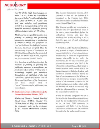 A C Q U I S O R Y C O N S U L T I N G L L P P a g e 37 | 49
Hon’ble Delhi High Court judgement
dated 31.5.2013 in ITA No 49 of 1996 in
the case of Delhi Press Patra Prakashan
Ltd. (2013-LL-0531-176 NJRS) and
held that printing and publishing
activity is a manufacturing activity and
therefore, assessee is eligible for grant of
additional depreciation u/s 32(1)(iia).
The Board has accepted the position that
printing or printing and publishing
amounts to manufacture or production
of article or thing. The judgments of
Hon’ble Delhi and Kerala High Courts on
this issue have been accepted. Thus the
issue relating to grant of deprecation u/s
32(1) (iia) has not been further contested,
though the Delhi High Court judgment
has been contested on other issues.
It is, therefore, a settled position that the
business of printing or printing and
publishing amounts to manufacture or
production of an article or thing and is
accordingly eligible for additional
depreciation u/s 32(1)(iia) of the Act.
Henceforth, appeals may not be filed on
this ground by officers of the Department
and those already filed, in
Courts/Tribunals may be withdrawn / not
pressed upon.
17. Explanatory Notes on Provisions of the
Income Declaration Scheme, 2016
Ministry of Finance, Central Board of
Direct Taxes (CBDT) Circular No.
16/2016 dated 20th May, 2016 has issued
the explanatory notes on the provisions
of the Income Declaration Scheme,
2016.
The Income Declaration Scheme, 2016
(referred to here as ‘the Scheme’) is
contained in the Finance Act, 2016,
which received the assent of the President
on the 14th of May 2016.
The Scheme provides an opportunity to
persons who have paid not full taxes in
the past to come forward and declare the
undisclosed income and pay tax,
surcharge and penalty totalling in all to
forty-five per cent of such undisclosed
income declared.
A declaration under the aforesaid Scheme
may be made in respect of any income or
income in the form of investment in any
asset located in India and acquired from
income chargeable to tax under the
Income-tax Act for any assessment year
prior to the assessment year 2017-18 for
which the declarant had, either failed to
furnish a return under section 139 of the
Income-tax Act, or failed to disclose such
income in a return furnished before the
date of commencement of the Scheme, or
such income had escaped assessment by
reason of the omission or failure on the
part of such person to make a return under
the Income-tax Act or to disclose fully
and truly all material facts necessary for
the assessment or otherwise.
Where the income chargeable to tax is
declared in the form of investment in any
asset, the fair market value of such asset
as on 1st June, 2016 computed in
accordance with Rule 3 of the Income
Declaration Scheme Rules, 2016 shall be
deemed to be the undisclosed income.
 