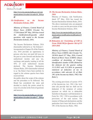 A C Q U I S O R Y C O N S U L T I N G L L P P a g e 38 | 49
http://www.incometaxindia.gov.in/com
munications/circular/circular16_2016.p
df
18. Clarifications on the Income
Declaration Scheme, 2016
Ministry of Finance, Central Board of
Direct Taxes (CBDT) Circular No.
17/2016 dated 20th May, 2016 has issued
the clarifications/frequently asked
questions with regard to the Income
Declaration Scheme, 2016.
The Income Declaration Scheme, 2016
(hereinafter referred to as ‘the Scheme’)
incorporated as Chapter IX of the Finance
Act, 2016 provides an opportunity to
persons who have not paid full taxes in
the past to come forward and declare the
undisclosed income and pay tax,
surcharge and penalty totaling in all the
45% of such undisclosed income
declared. The Income Declaration
Scheme Rules, 2016 (hereinafter referred
to as ‘the Rules’) have been notified. In
regard to the scheme queries have been
received from
the public about the scope of the scheme
and the procedure to be followed. The
Board has considered the same and
decided to clarify the points raised by
issue of a circular in the form of questions
and answers.
http://www.incometaxindia.gov.in/com
munications/circular/circular17_2016.p
df
19. The Income Declaration Scheme Rules,
2016
Ministry of Finance, vide Notification
dated 19th
May, 2016 has issued the
Income Declaration Scheme Rules, 2016.
The above mentioned rules are prepared
in order to carry out the provisions of the
Income Declaration Scheme, 2016.
http://www.incometaxindia.gov.in/com
munications/notification/notification33
_2016.pdf
20. Relaxation for Furnishing of UID in
Form 15G&15H for Quarter 3&4 of FY
2015-2016
Ministry of Finance, Central Board of
Direct Taxes (CBDT) vide Circular No.
18/2016 dated 23rd May, 2016, Central
Board of Direct Taxes (CBDT) relaxes
condition of furnishing of Unique
identification number (UID) allotted by
the deductor for the quarter ending
31.12.2015 and 31.3.2016 in quarterly
statement of deduction of tax in
accordance with sub-rule (5) of Rule
29C of the Income-tax Rules, 1962 (‘the
Rules’).
The existing provisions of section 197A
of the Income-tax Act, 1961 (‘the Act1
inter alia provide that tax shall not be
deducted, if the recipient of certain
payment on which tax is deductible
furnishes to the payer a self-declaration in
Form No. 15G / 15H in accordance with
provisions of the said section. The
manner of filing such declarations and the
particulars have been laid down in Rule
29C of the Income-tax Rules, 1962.
 