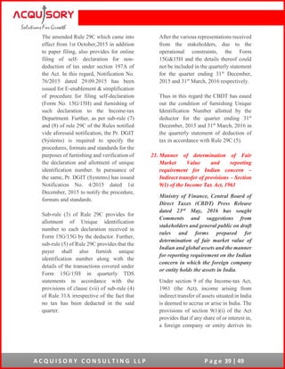 A C Q U I S O R Y C O N S U L T I N G L L P P a g e 39 | 49
The amended Rule 29C which came into
effect from 1st October,2015 in addition
to paper filing, also provides for online
filing of self- declaration for non-
deduction of tax under section 197A of
the Act. In this regard, Notification No.
76/2015 dated 29.09.2015 has been
issued for E-enablement & simplification
of procedure for filing self-declaration
(Form No. 15G/15H) and furnishing of
such declaration to the Income-tax
Department. Further, as per sub-rule (7)
and (8) of rule 29C of the Rules notified
vide aforesaid notification, the Pr. DGIT
(Systems) is required to specify the
procedures, formats and standards for the
purposes of furnishing and verification of
the declaration and allotment of unique
identification number. In pursuance of
the same, Pr. DGIT (Systems) has issued
Notification No. 4/2015 dated 1st
December, 2015 to notify the procedure,
formats and standards.
Sub-rule (3) of Rule 29C provides for
allotment of Unique identification
number to each declaration received in
Form 15G/15G by the deductor. Further,
sub-rule (5) of Rule 29C provides that the
payer shall also furnish unique
identification number along with the
details of the transactions covered under
Form 15G/15H in quarterly TDS
statements in accordance with the
provisions of clause (vii) of sub-rule (4)
of Rule 31A irrespective of the fact that
no tax has been deducted in the said
quarter.
After the various representations received
from the stakeholders, due to the
operational constraints, the Form
15G&15H and the details thereof could
not be included in the quarterly statement
for the quarter ending 31st
December,
2015 and 31st
March, 2016 respectively.
Thus in this regard the CBDT has eased
out the condition of furnishing Unique
Identification Number allotted by the
deductor for the quarter ending 31st
December, 2015 and 31st
March, 2016 in
the quarterly statement of deduction of
tax in accordance with Rule 29C (5).
21. Manner of determination of Fair
Market Value and reporting
requirement for Indian concern –
Indirect transfer of provisions – Section
9(1) of the Income Tax Act, 1961
Ministry of Finance, Central Board of
Direct Taxes (CBDT) Press Release
dated 23rd May, 2016 has sought
Comments and suggestions from
stakeholders and general public on draft
rules and forms prepared for
determination of fair market value of
Indian and global assets and the manner
for reporting requirement on the Indian
concern in which the foreign company
or entity holds the assets in India.
Under section 9 of the Income-tax Act,
1961 (the Act), income arising from
indirect transfer of assets situated in India
is deemed to accrue or arise in India. The
provisions of section 9(1)(i) of the Act
provides that if any share of or interest in,
a foreign company or entity derives its
 