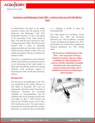 A C Q U I S O R Y C O N S U L T I N G L L P P a g e 4 | 49
Insolvency and Bankruptcy Code 2016 – A dawn in the era of Credit Market
Laws
A transformation has taken in the Indian
Economic reform with the passing of the
Insolvency and Bankruptcy Code 2016
(hereinafter referred as ‘Code’) with regard
to the functioning of the credit market in
India. This shall provide a big boost to Ease
of doing business in India. The law has been
enacted with a vision to encourage
entrepreneurship and innovation which will
further boost the startups in India. This is an
another government initiative to enhance the
startups in India.
The code is a comprehensive and systematic
reform which shall give a significant increase
in the functioning of the credit market in
India and would take the country from among
relatively weak insolvency regimes to
becoming one of the world's best insolvency
regimes.
Background
The Insolvency and Bankruptcy Code 2015
was introduced by the Finance Minister in
Lok Sabha in December 2015 and was
subsequently referred to Joint Committee of
Parliament. Thereafter the committee
submitted its recommendations and the
modified code was accordingly passed in the
Lok Sabha on May 5, 2016 and the bill
received the President assent on 28th
May,
2016 and became an Act. The code creates a
framework for resolving insolvency in India.
Insolvency is a situation where an individual
or a company is unable to repay the
outstanding debt.
The Code repeals the Presidency Towns
Insolvency Act, 1909 and Provincial
Insolvency Act, 1920. In addition, it amends
11 laws, including the Companies Act, 2013,
and the Recovery of Debts Due to Banks and
Financial Institutions Act, 1993, among
others.
“The Insolvency and Bankruptcy Code,
2016 – a law enacted for insolvency
resolution of various corporate entities,
availability of credit and balance the
interests of all the stakeholders including
alteration in the order of priority of
payment of Government dues and to
establish an Insolvency and Bankruptcy
Board of India.”
 