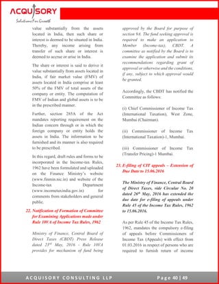 A C Q U I S O R Y C O N S U L T I N G L L P P a g e 40 | 49
value substantially from the assets
located in India, then such share or
interest is deemed to be situated in India.
Thereby, any income arising from
transfer of such share or interest is
deemed to accrue or arise in India.
The share or interest is said to derive it
value substantially from assets located in
India, if fair market value (FMV) of
assets located in India comprise at least
50% of the FMV of total assets of the
company or entity. The computation of
FMV of Indian and global assets is to be
in the prescribed manner.
Further, section 285A of the Act
mandates reporting requirement on the
Indian concern through or in which the
foreign company or entity holds the
assets in India. The information to be
furnished and its manner is also required
to be prescribed.
In this regard, draft rules and forms to be
incorporated in the Income-tax Rules,
1962 have been formulated and uploaded
on the Finance Ministry’s website
(www.finmin.nic.in) and website of the
Income-tax Department
(www.incometaxindia.gov.in) for
comments from stakeholders and general
public.
22. Notification of Formation of Committee
for Examining Applications made under
Rule 10VA of Income Tax Rules, 1962
Ministry of Finance, Central Board of
Direct Taxes (CBDT) Press Release
dated 23rd
May, 2016 - Rule 10VA
provides for mechanism of fund being
approved by the Board for purpose of
section 9A. The fund seeking approval is
required to make an application to
Member (Income-tax), CBDT. A
committee as notified by the Board is to
examine the application and submit its
recommendations regarding grant of
approval or otherwise and the conditions,
if any, subject to which approval would
be granted.
Accordingly, the CBDT has notified the
Committee as follows:
(i) Chief Commissioner of Income Tax
(International Taxation), West Zone,
Mumbai (Chairman).
(ii) Commissioner of Income Tax
(International Taxation)-1, Mumbai.
(iii) Commissioner of Income Tax
(Transfer Pricing)-1 Mumbai.
23. E-filing of CIT appeals – Extension of
Due Date to 15.06.2016
The Ministry of Finance, Central Board
of Direct Taxes, vide Circular No. 20
dated 26th May, 2016 has extended the
due date for e-filing of appeals under
Rule 45 of the Income Tax Rules, 1962
to 15.06.2016.
As per Rule 45 of the Income Tax Rules,
1962, mandates the compulsory e-filing
of appeals before Commissioners of
Income Tax (Appeals) with effect from
01.03.2016 in respect of persons who are
required to furnish return of income
 