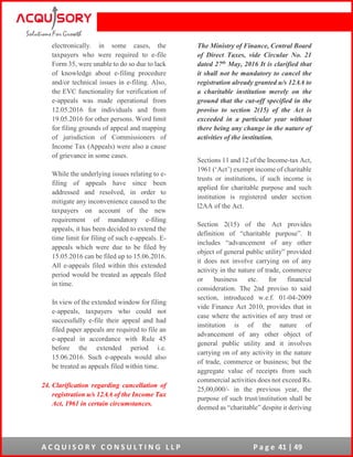 A C Q U I S O R Y C O N S U L T I N G L L P P a g e 41 | 49
electronically. in some cases, the
taxpayers who were required to e-file
Form 35, were unable to do so due to lack
of knowledge about e-filing procedure
and/or technical issues in e-filing. Also,
the EVC functionality for verification of
e-appeals was made operational from
12.05.2016 for individuals and from
19.05.2016 for other persons. Word limit
for filing grounds of appeal and mapping
of jurisdiction of Commissioners of
Income Tax (Appeals) were also a cause
of grievance in some cases.
While the underlying issues relating to e-
filing of appeals have since been
addressed and resolved, in order to
mitigate any inconvenience caused to the
taxpayers on account of the new
requirement of mandatory e-filing
appeals, it has been decided to extend the
time limit for filing of such e-appeals. E-
appeals which were due to be filed by
15.05.2016 can be filed up to 15.06.2016.
All e-appeals filed within this extended
period would be treated as appeals filed
in time.
In view of the extended window for filing
e-appeals, taxpayers who could not
successfully e-file their appeal and had
filed paper appeals are required to file an
e-appeal in accordance with Rule 45
before the extended period i.e.
15.06.2016. Such e-appeals would also
be treated as appeals filed within time.
24. Clarification regarding cancellation of
registration u/s 12AA of the Income Tax
Act, 1961 in certain circumstances.
The Ministry of Finance, Central Board
of Direct Taxes, vide Circular No. 21
dated 27th May, 2016 It is clarified that
it shall not be mandatory to cancel the
registration already granted u/s 12AA to
a charitable institution merely on the
ground that the cut-off specified in the
proviso to section 2(15) of the Act is
exceeded in a particular year without
there being any change in the nature of
activities of the institution.
Sections 11 and 12 of the Income-tax Act,
1961 (‘Act’) exempt income of charitable
trusts or institutions, if such income is
applied for charitable purpose and such
institution is registered under section
l2AA of the Act.
Section 2(15) of the Act provides
definition of “charitable purpose”. It
includes “advancement of any other
object of general public utility” provided
it does not involve carrying on of any
activity in the nature of trade, commerce
or business etc. for financial
consideration. The 2nd proviso to said
section, introduced w.e.f. 01-04-2009
vide Finance Act 2010, provides that in
case where the activities of any trust or
institution is of the nature of
advancement of any other object of
general public utility and it involves
carrying on of any activity in the nature
of trade, commerce or business; but the
aggregate value of receipts from such
commercial activities does not exceed Rs.
25,00,000/- in the previous year, the
purpose of such trust/institution shall be
deemed as “charitable” despite it deriving
 