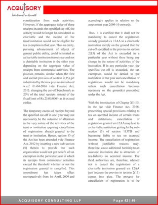 A C Q U I S O R Y C O N S U L T I N G L L P P a g e 42 | 49
consideration from such activities.
However, if the aggregate value of these
receipts exceeds the specified cut-off, the
activity would no longer be considered as
charitable and the income of the
trust/institution would not be eligible for
tax exemption in that year. Thus an entity,
pursuing advancement of object of
general public utility, could be treated as
a charitable institution in one year and not
a charitable institution in the other year
depending on the aggregate value of
receipts from commercial activities. The
position remains similar when the first
and second provisos of section 2(15) get
substituted by the new proviso introduced
w.e.f. 01-04-2016 vide Finance Act,
2015, changing the cut-off benchmark as
20% of the total receipts instead of the
fixed limit of Rs.25,00,000/- as it existed
earlier.
The temporary excess of receipts beyond
the specified cut-off in one year may not
necessarily be the outcome of alteration
in the very nature of the activities of the
trust or institution requiring cancellation
of registration already granted to the
trust or institution. Hence, section 13 of
the Act has been amended vide Finance
Act, 2012 by inserting a new sub-section
(8) therein to provide that such
organization would not get benefit of tax
exemption in the particular year in which
its receipts from commercial activities
exceed the threshold whether or not the
registration granted is cancelled. This
amendment has taken effect
retrospectively from 1st April, 2009 and
accordingly applies in relation to the
assessment year 2009-10 onwards.
Thus, it is clarified that it shall not be
mandatory to cancel the registration
already granted u/s 12AA to a charitable
institution merely on the ground that the
cut-off specified in the proviso to section
2(15) of the Act is exceeded in a
particular year without there being any
change in the nature of activities of the
institution. If in any particular year, the
specified cut-off is exceeded, the tax
exemption would be denied to the
institution in that year and cancellation of
registration would not be mandatory
unless such cancellation becomes
necessary on the ground(s) prescribed
under the Act.
With the introduction of Chapter XII-EB
in the Act vide Finance Act, 2016,
prescribing special provisions relating to
tax on accreted income of certain trusts
and institutions, cancellation of
registration granted u/s 12AA may lead to
a charitable institution getting hit by sub-
section (3) of section 115TD and
becoming liable to tax on accreted
income. The cancellation of registration
without justifiable reasons may,
therefore, cause additional hardship to an
assessee institution due to attraction of
tax-liability on accreted income. The
field authorities are, therefore, advised
not to cancel the registration of a
charitable institution granted u/s 12AA
just because the proviso to section 2(15)
comes into play. The process for
cancellation of registration is to be
 