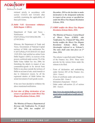 A C Q U I S O R Y C O N S U L T I N G L L P P a g e 43 | 49
initiated strictly in accordance with
section 12AA(3) and 12AA(4) after
carefully examining the applicability of
these provisions.
25. Delhi VAT: Government withdraws
Delhi Sugam -1 (DS-1)
Department of Trade and Taxes -
Notification No.
F3(671)/Policy/VAT/2016/284-296 -
(27/05/2016) -
Whereas, the Department of Trade and
Taxes, Government of National Capital
territory of Delhi vide notification No.
F.3(671)/Policy/VAT/2016/251-63 dated
19.05.2016, had notified an online Form
Delhi Sugam-1 (DS1), in exercise of the
powers conferred under section 70 of the
Delhi Value Added Tax Act, 2004, for
furnishing the details in respect of any
commodities/goods to be moved from
Delhi to any place outside the territory of
Delhi on account of sale, stock transfer or
due to whatsoever reason, by all the
registered dealers of Delhi before the
actual movement of such goods occurs.
It has now been decided to withdraw the
above mentioned notification.
26. Last date of filing declaration of tax
arrear or specified tax under Direct Tax
Dispute Resolution Scheme, 2016
The Ministry of Finance, Department of
Revenue vide Notification No. 34 dated
26th May, 2016, has notified 31st
December, 2016 as the last date to make
declaration to the designated authority
in respect of tax arrear or specified tax
under the Direct Tax Dispute Resolution
Scheme, 2016.
27. CBDT notifies the Direct Tax Dispute
Resolution Scheme Rules, 2016.
The Ministry of Finance, Central Board
of Direct Taxes (CBDT) vide
Notification No. 35 dated 26th May, 2016
hereby notifies the Direct Tax Dispute
Resolution Scheme Rules, 2016
(hereinafter referred to as ‘Scheme’).
The rules shall come into force on 1st
June, 2016.
The scheme is specified under Chapter X
of the Finance Act, 2016. These rules
provide for the various forms under the
scheme to be filed.
- Form of declaration and undertaking
under Section 203 of the Finance Act,
2016 – Form 1
- Form of certificate under sub-section (1)
of section 204 – Form 3
- Intimation of payment – Form 4
- Order under sub-section (2) of section
204 – Form 6
http://www.incometaxindia.gov.in/com
munications/notification/notification35
_2016.pdf
 
