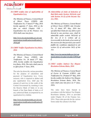 A C Q U I S O R Y C O N S U L T I N G L L P P a g e 44 | 49
28. CBDT notifies date of Applicability of
Equalisation Levy
The Ministry of Finance, Central Board
of Direct Taxes (CBDT) vide
Notification No. 37 dated 27th May, 2016
hereby appoints 1st June, 2016 as the
date on which Chapter VIII –
Equalisation levy of the Finance Act,
2016 shall come into force.
http://www.incometaxindia.gov.in/com
munications/notification/notification37
2016.pdf
29. CBDT Notifies Equalisation levy Rules,
2016
The Ministry of Finance, Central Board
of Direct Taxes (CBDT) vide
Notification No. 38 dated 27th May,
2016, hereby notifies the Equalisation
levy Rules, 2016. The rules shall come in
to effect from 1st June, 2016.
The rules lay down the various procedure
for the purpose of calculation and
payment of Equalisation levy. Every
assessee, who is required to deduct and
pay equalisation levy, shall pay the
amount of such levy to the credit of the
Central Government by remitting it into
the Reserve Bank of India or in any
branch of the State Bank of India or of
any authorised Bank accompanied by an
equalisation levy challan.
http://www.incometaxindia.gov.in/com
munications/notification/notification38
2016.pdf
30. Admissibility of claim of deduction of
Bad Debt under Section 36(1)(vii) read
with Section 36 (2) of the Income Tax
Act, 1961.
The Ministry of Finance, Central Board
of Direct Taxes (CBDT) vide Circular
No. 12 dated 30th May, 2016 has
specified that Claim for any debt or part
thereof in any previous year, shall be
admissible under section 36(1)(vii) of
the Act, if it is written off as
irrecoverable in the books of accounts of
the assessee for that previous year and it
fulfills the conditions stipulated in sub
section (2) of sub-section 36(2) of the
Act.
http://www.incometaxindia.gov.in/com
munications/circular/circular122016.pd
f
31. CBEC notifies Indirect Tax Dispute
Resolution Scheme Rules, 2016
The Ministry of Finance, Central Board
of Excise & Customs (CBEC) vide
Notification No. 29 dated 31st May, 2016
hereby notifies the Indirect Tax Dispute
Resolution Scheme Rules, 2016. The
rules shall come into force on 1st June,
2016.
The rules have been framed in
accordance with the Indirect Tax Dispute
Resolution Scheme, 2016 as provided
under Chapter IX of the Finance Act,
2016. These rules provide for the various
forms under the scheme to be filed.
 