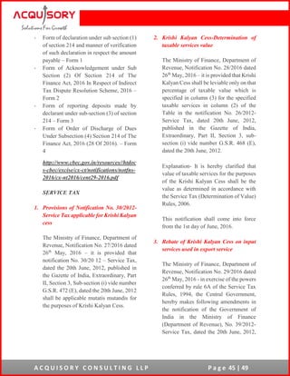 A C Q U I S O R Y C O N S U L T I N G L L P P a g e 45 | 49
- Form of declaration under sub section (1)
of section 214 and manner of verification
of such declaration in respect the amount
payable – Form 1
- Form of Acknowledgement under Sub
Section (2) Of Section 214 of The
Finance Act, 2016 In Respect of Indirect
Tax Dispute Resolution Scheme, 2016 –
Form 2
- Form of reporting deposits made by
declarant under sub-section (3) of section
214 – Form 3
- Form of Order of Discharge of Dues
Under Subsection (4) Section 214 of The
Finance Act, 2016 (28 Of 2016). – Form
4
http://www.cbec.gov.in/resources//htdoc
s-cbec/excise/cx-ct/notifications/notfns-
2016/cx-nt2016/cent29-2016.pdf
SERVICE TAX
1. Provisions of Notification No. 30/2012-
Service Tax applicable for Krishi Kalyan
cess
The Ministry of Finance, Department of
Revenue, Notification No. 27/2016 dated
26th
May, 2016 – it is provided that
notification No. 30/20 12 – Service Tax,
dated the 20th June, 2012, published in
the Gazette of India, Extraordinary, Part
II, Section 3, Sub-section (i) vide number
G.S.R. 472 (E), dated the 20th June, 2012
shall be applicable mutatis mutandis for
the purposes of Krishi Kalyan Cess.
2. Krishi Kalyan Cess-Determination of
taxable services value
The Ministry of Finance, Department of
Revenue, Notification No. 28/2016 dated
26th
May, 2016 – it is provided that Krishi
Kalyan Cess shall be leviable only on that
percentage of taxable value which is
specified in column (3) for the specified
taxable services in column (2) of the
Table in the notification No. 26/2012-
Service Tax, dated 20th June, 2012,
published in the Gazette of India,
Extraordinary, Part II, Section 3, sub-
section (i) vide number G.S.R. 468 (E),
dated the 20th June, 2012.
Explanation- It is hereby clarified that
value of taxable services for the purposes
of the Krishi Kalyan Cess shall be the
value as determined in accordance with
the Service Tax (Determination of Value)
Rules, 2006.
This notification shall come into force
from the 1st day of June, 2016.
3. Rebate of Krishi Kalyan Cess on input
services used in export service
The Ministry of Finance, Department of
Revenue, Notification No. 29/2016 dated
26th
May, 2016 - in exercise of the powers
conferred by rule 6A of the Service Tax
Rules, 1994, the Central Government,
hereby makes following amendments in
the notification of the Government of
India in the Ministry of Finance
(Department of Revenue), No. 39/2012-
Service Tax, dated the 20th June, 2012,
 
