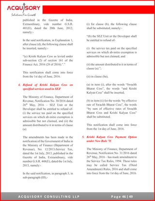 A C Q U I S O R Y C O N S U L T I N G L L P P a g e 46 | 49
published in the Gazette of India,
Extraordinary, vide number G.S.R.
481(E), dated the 20th June, 2012,
namely:-
In the said notification, in Explanation 1,
after clause (d), the following clause shall
be inserted, namely:-
“(e) Krishi Kalyan Cess as levied under
sub-section (2) of section 161 of the
Finance Act, 2016 (28 of 2016).”.”
This notification shall come into force
from the 1st day of June, 2016.
4. Refund of Krishi Kalyan Cess on
specified services used in SEZ
The Ministry of Finance, Department of
Revenue, Notification No. 30/2016 dated
26th
May, 2016 – SEZ Unit or the
Developer shall be entitled to refund of-
(i) the service tax paid on the specified
services on which ab-initio exemption is
admissible but not claimed, and (ii) the
amount distributed to it in terms of clause
(a).
The amendments has been made in the
notification of the Government of India in
the Ministry of Finance (Department of
Revenue), No. 12/2013-Service Tax,
dated the 1st July, 2013, published in the
Gazette of India, Extraordinary, vide
number G.S.R. 448(E), dated the 1st July,
2013, namely:-
In the said notification, in paragraph 3, in
sub-paragraph (III),-
(i) for clause (b), the following clause
shall be substituted, namely:-
“(b) the SEZ Unit or the Developer shall
be entitled to refund of-
(i) the service tax paid on the specified
services on which ab-initio exemption is
admissible but not claimed, and
(ii) the amount distributed to it in terms of
clause (a).”;
(ii) in clause (ba),
(a) in item (i), after the words “Swachh
Bharat Cess”, the words “and Krishi
Kalyan Cess” shall be inserted;
(b) in item (ii) for the words “by effective
rate of Swachh Bharat Cess”, the words
“by sum of effective rates of Swachh
Bharat Cess and Krishi Kalyan Cess”
shall be substituted.
This notification shall come into force
from the 1st day of June, 2016.
5. Krishi Kalyan Cess Payment Option
under New Rule 7E
The Ministry of Finance, Department of
Revenue, Notification No. 31/2016 dated
26th
May, 2016 – has made amendment to
the Service Tax Rules, 1994. These rules
may be called Service Tax (Third
Amendment) Rules, 2016 and shall come
into force from the 1st day of June, 2016.
 