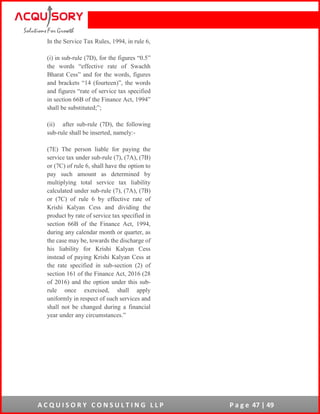 A C Q U I S O R Y C O N S U L T I N G L L P P a g e 47 | 49
In the Service Tax Rules, 1994, in rule 6,
(i) in sub-rule (7D), for the figures “0.5”
the words “effective rate of Swachh
Bharat Cess” and for the words, figures
and brackets “14 (fourteen)”, the words
and figures “rate of service tax specified
in section 66B of the Finance Act, 1994”
shall be substituted;”;
(ii) after sub-rule (7D), the following
sub-rule shall be inserted, namely:-
(7E) The person liable for paying the
service tax under sub-rule (7), (7A), (7B)
or (7C) of rule 6, shall have the option to
pay such amount as determined by
multiplying total service tax liability
calculated under sub-rule (7), (7A), (7B)
or (7C) of rule 6 by effective rate of
Krishi Kalyan Cess and dividing the
product by rate of service tax specified in
section 66B of the Finance Act, 1994,
during any calendar month or quarter, as
the case may be, towards the discharge of
his liability for Krishi Kalyan Cess
instead of paying Krishi Kalyan Cess at
the rate specified in sub-section (2) of
section 161 of the Finance Act, 2016 (28
of 2016) and the option under this sub-
rule once exercised, shall apply
uniformly in respect of such services and
shall not be changed during a financial
year under any circumstances.”
 