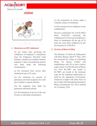 A C Q U I S O R Y C O N S U L T I N G L L P P a g e 48 | 49
OTHERS
1. Restriction on EPF withdrawal
As per extant rules governing the
withdrawal of Employer’s contribution
from the Employees Provident Fund
Scheme, a member can withdraw both the
employer’s share of contribution and his
own share under the following
circumstances: -
(i) On retirement from service after
attaining the age of 55 years.
(ii) On retirement on account of
permanent and total incapacity for work
due to bodily or mental infirmity.
(iii) On migration from India for
permanent settlement abroad.
(iv) On termination of service in the case
of mass or individual retrenchment.
(v) On termination of service under a
voluntary scheme of retirement.
(vi) On ceasing to be an employee in any
establishment.
However, notification No. G.S.R.158(E)
dated 10.02.2016 restricting the
withdrawal of 3.67 per cent of employer’s
share of contribution till the age of 58
years has since been withdrawn by the
Government on 19.04.2016.
2. Increase of Bonus Ceiling
The Ministry of Labour & Employment
vide Press Release dated 9th
May, 2016
has increased the ceiling of calculating
Bonus for factory workers and
establishment with 20 or more workers
under section 12 of the Payment of Bonus
Act from Rs.3500/- per month to
Rs.7000/- per month or the minimum
wage for the scheduled employment, as
fixed by the appropriate Government,
whichever is higher with effect from 1st
day of April 2014 through the Payment of
Bonus (Amendment) Act, 2015, notified
on 1st January, 2016.
 