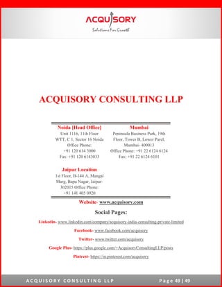 A C Q U I S O R Y C O N S U L T I N G L L P P a g e 49 | 49
ACQUISORY CONSULTING LLP
Website- www.acquisory.com
Social Pages:
Linkedin- www.linkedin.com/company/acquisory-india-consulting-private-limited
Facebook- www.facebook.com/acquisory
Twitter- www.twitter.com/acquisory
Google Plus- https://plus.google.com/+AcquisoryConsultingLLP/posts
Pintrest- https://in.pinterest.com/acquisory
Noida [Head Office]
Unit 1116, 11th Floor
WTT, C 1, Sector 16 Noida
Office Phone:
+91 120 614 3000
Fax: +91 120 6143033
Mumbai
Peninsula Business Park, 19th
Floor, Tower B, Lower Parel,
Mumbai- 400013
Office Phone: +91 22 6124 6124
Fax: +91 22 6124 6101
Jaipur Location
1st Floor, B-144 A, Mangal
Marg, Bapu Nagar, Jaipur-
302015 Office Phone:
+91 141 405 0920
 