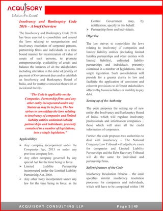 A C Q U I S O R Y C O N S U L T I N G L L P P a g e 5 | 49
Insolvency and Bankruptcy Code
2016 – A brief Overview
The Insolvency and Bankruptcy Code 2016
has been enacted to consolidate and amend
the laws relating to reorganization and
insolvency resolution of corporate persons,
partnership firms and individuals in a time
bound manner for maximization of value of
assets of such persons, to promote
entrepreneurship, availability of credit and
balance the interests of all the stakeholders
including alteration in the order of priority of
payment of Government dues and to establish
an Insolvency and Bankruptcy Board of
India, and for matters connected therewith or
incidental thereto.
“The Code is applicable on the
Companies, Partnership firms and any
other entity incorporated under any
Statute as may be in force. The law
strives to consolidate the laws relating
to insolvency of companies and limited
liability entities unlimited liability
partnerships and individuals, presently
contained in a number of legislations,
into a single legislation.”
Applicability:
 Any company incorporated under the
Companies Act, 2013 or under any
previous company law.
 Any other company governed by any
special Act for the time being in force.
 Limited Liability Partnership
incorporated under the Limited Liability
Partnership Act, 2008.
 Any other body incorporated under any
law for the time being in force, as the
Central Government may, by
notification, specify in this behalf.
 Partnership firms and individuals.
Objective
The law strives to consolidate the laws
relating to insolvency of companies and
limited liability entities (including limited
liability partnerships and other entities with
limited liability), unlimited liability
partnerships and individuals, presently
contained in a number of legislations, into a
single legislation. Such consolidation will
provide for a greater clarity in law and
facilitate the application of consistent and
coherent provisions to different stakeholders
affected by business failure or inability to pay
debt.
Setting up of the Authority
The code proposes the setting up of new
entity, the Insolvency and Bankruptcy Board
of India, which will regulate insolvency
professionals and information companies –
those which will store all the credit
information of corporates.
Further, the code proposes two authorities to
deal with insolvency – The National
Company Law Tribunal will adjudicate cases
for companies and Limited Liability
Partnerships and the Debt Recovery Tribunal
will do the same for individual and
partnership firms.
Salient features of the Code
Insolvency Resolution Process – the code
specifies similar insolvency resolution
processes for companies and individuals,
which will have to be completed within 180
 