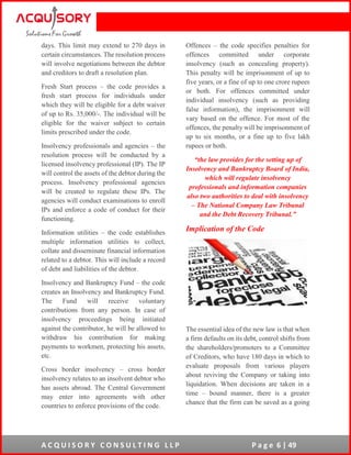 A C Q U I S O R Y C O N S U L T I N G L L P P a g e 6 | 49
days. This limit may extend to 270 days in
certain circumstances. The resolution process
will involve negotiations between the debtor
and creditors to draft a resolution plan.
Fresh Start process – the code provides a
fresh start process for individuals under
which they will be eligible for a debt waiver
of up to Rs. 35,000/-. The individual will be
eligible for the waiver subject to certain
limits prescribed under the code.
Insolvency professionals and agencies – the
resolution process will be conducted by a
licensed insolvency professional (IP). The IP
will control the assets of the debtor during the
process. Insolvency professional agencies
will be created to regulate these IPs. The
agencies will conduct examinations to enroll
IPs and enforce a code of conduct for their
functioning.
Information utilities – the code establishes
multiple information utilities to collect,
collate and disseminate financial information
related to a debtor. This will include a record
of debt and liabilities of the debtor.
Insolvency and Bankruptcy Fund – the code
creates an Insolvency and Bankruptcy Fund.
The Fund will receive voluntary
contributions from any person. In case of
insolvency proceedings being initiated
against the contributor, he will be allowed to
withdraw his contribution for making
payments to workmen, protecting his assets,
etc.
Cross border insolvency – cross border
insolvency relates to an insolvent debtor who
has assets abroad. The Central Government
may enter into agreements with other
countries to enforce provisions of the code.
Offences – the code specifies penalties for
offences committed under corporate
insolvency (such as concealing property).
This penalty will be imprisonment of up to
five years, or a fine of up to one crore rupees
or both. For offences committed under
individual insolvency (such as providing
false information), the imprisonment will
vary based on the offence. For most of the
offences, the penalty will be imprisonment of
up to six months, or a fine up to five lakh
rupees or both.
“the law provides for the setting up of
Insolvency and Bankruptcy Board of India,
which will regulate insolvency
professionals and information companies
also two authorities to deal with insolvency
– The National Company Law Tribunal
and the Debt Recovery Tribunal.”
Implication of the Code
The essential idea of the new law is that when
a firm defaults on its debt, control shifts from
the shareholders/promoters to a Committee
of Creditors, who have 180 days in which to
evaluate proposals from various players
about reviving the Company or taking into
liquidation. When decisions are taken in a
time – bound manner, there is a greater
chance that the firm can be saved as a going
 