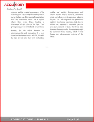 A C Q U I S O R Y C O N S U L T I N G L L P P a g e 7 | 49
concern, and the productive resources of the
economy (the labour and the capital) can be
put to the best use. This is complete departure
with the experience under SICA regime
where there were delays leading to
destruction of the value of the firm. Thus
giving more power in the hands of Creditors.
Further, the law strives towards the
entrepreneurship and innovation. It is seen
that some business ventures will fail, but with
the new law in force they will be handled
rapidly and swiftly. Entrepreneurs and
lenders will be able to move on, instead of
being carried down with decisions taken in
the past. The Code empowers the operational
creditors (workmen, suppliers etc.) also to
initiate the insolvency resolution process
upon non-payment of dues. The Code lays
down the foundations for the development of
the Corporate bond market, which would
finance the infrastructure projects of the
future.
***
 