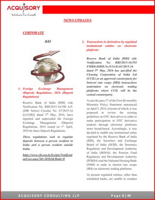 A C Q U I S O R Y C O N S U L T I N G L L P P a g e 8 | 49
NEWS UPDATES
CORPORATE
RBI
1. Foreign Exchange Management
(Deposit) Regulations, 2016 [Deposit
Regulations]
Reserve Bank of India [RBI] vide
Notification No. RBI/2015-16/390 A.P.
(DIR Series) Circular No. 67/2015-16
[(1)/5(R)] dated 5th
May, 2016, have
repealed and superseded the Foreign
Exchange Management (Deposit)
Regulations, 2016 issued on 1st
April,
2016 by these Deposit Regulations.
These regulations seek to regulate
deposits between a person resident in
India and a person resident outside
India.
https://www.rbi.org.in/Scripts/Notificati
onUser.aspx?Id=10382&Mode=0
2. Transactions in derivatives by regulated
institutional entities on electronic
platforms
Reserve Bank of India [RBI] vide
Notification No. RBI/2015-16/392
FMRD.DIRD.No.9/14.03.01/2015-16
dated 5th May, 2016 has specified the
Clearing Corporation of India Ltd
(CCIL) as an approved counterparty for
Interest rate swaps [IRS] transactions
undertaken on electronic trading
platforms where CCIL will be the
central counterparty.
As per the para 37 of the First Bi-monthly
Monetary Policy Statement announced
on April 5, 2016, in terms of which, it was
proposed to review the existing
guidelines on OTC derivatives in order to
make participation in OTC derivative
markets through electronic platforms
more broad-based. Accordingly, it was
decided to enable any institutional entity
regulated by the Reserve Bank of India
(RBI), the Securities and Exchange
Board of India (SEBI), the Insurance
Regulatory and Development Authority
of India (IRDAI), the Pension Fund
Regulatory and Development Authority
(PFRDA) and the National Housing Bank
(NHB) to trade in interest rate swaps
(IRS) on electronic trading platforms.
At present regulated entities, other than
scheduled banks, are unable to conduct
 