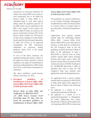 A C Q U I S O R Y C O N S U L T I N G L L P P a g e 9 | 49
transactions on electronic platforms for
interest rate swaps (IRS) as one party to
such transactions has to be either the
Reserve Bank of India (RBI) or a
scheduled bank or such other agency
falling under the regulatory purview of
the RBI which may be specified by the
RBI in this regard. In this context, the
Reserve Bank of India, in exercise of its
powers conferred by Section 45V of the
Reserve Bank of India Act, 1934 and of
all the powers enabling it in this behalf,
hereby specifies the Clearing Corporation
of India Ltd (CCIL) as an approved
counterparty for IRS transactions
undertaken on electronic trading
platforms where CCIL is the central
counterparty.
In view of the above measures, the
regulated institutional entities, subject to
the approval of their respective sectoral
regulators, may apply for membership of
electronic trading platforms in IRS which
have CCIL as the central counterparty for
settlement.
The above guidelines would become
effective from June 1st, 2016.
3. Procedural Guidelines on
Establishment of Branch Office (BO)/
Liaison Office (LO)/ Project Office (PO)
in India by foreign entities
Reserve Bank of India (RBI) vide
Notification No. RBI/2015-16/397
A.P. (DIR Series) Circular No.69
[(1)/22(R)] dated 12th May, 2016 has
issued the procedural guidelines on
Establishment of Branch Office (BO)/
Liaison Office (LO)/ Project Office (PO)
in India by foreign entities.
The guidelines are issued in furtherance
to the Foreign Exchange Management
(Establishment in India of a branch office
or a liaison office or a project office or
any other place of business) Regulations,
2016.
- Applications from persons resident
outside India for establishing Branch
Office (BO) / Liaison Office (LO)/
Project Office (PO) or any other place of
business in India shall be considered by
the AD Category-I bank as per the
guidelines issued by the Reserve Bank of
India. If the application to open a
BO/LO/PO is received from an entity
resident outside India whose principal
business falls under sectors where 100
percent Foreign Direct Investment (FDI)
is allowed in terms of FEMA Notification
No. 20/2000-RB dated May 3, 2000, as
amended from time to time, the AD
Category-I bank may consider such
applications under the delegated powers.
- An application from a person resident
outside India for opening of a BO/LO/PO
in India shall require prior approval of
Reserve Bank of India in the following
cases:
a. the applicant is a citizen of or is
registered/incorporated in Pakistan;
b. the applicant is a citizen of or is
registered/incorporated in Bangladesh,
Sri Lanka, Afghanistan, Iran, China,
Hong Kong or Macau and the application
is for opening a BO/LO/PO in Jammu and
 