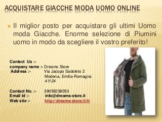 ACQUISTARE GIACCHE MODA UOMO ONLINE
 Il miglior posto per acquistare gli ultimi Uomo
moda Giacche. Enorme selezione di Piumini
uomo in modo da scegliere il vostro preferito!
Contect Us :-
company name :- Dreams Store
Address :- Via Jacopo Sadoleto 2
Modena, Emilia-Romagna
41124
Contact No. :- 39059238050
Email Id :- info@dreams-store.it
Web site :- http://dreams-store.it/it/
 