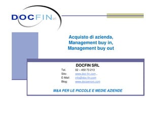 Acquisto di azienda,
Management buy in,
Management buy out
DOCFIN SRL
Tel. 02 – 450 73 213
Sito: www.doc-fin.com ,
E-Mail: info@doc-fin.com
Blog: www.docserroni.com
M&A PER LE PICCOLE E MEDIE AZIENDE
 