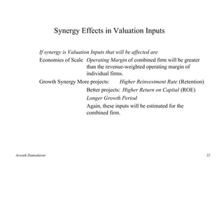 Synergy Effects in Valuation Inputs

            If synergy is Valuation Inputs that will be affected are
            Economies of Scale Operating Margin of combined firm will be greater
                                  than the revenue-weighted operating margin of
                                  individual firms.
            Growth Synergy More projects:         Higher Reinvestment Rate (Retention)
                                  Better projects: Higher Return on Capital (ROE)
                                  Longer Growth Period
                                  Again, these inputs will be estimated for the
                                  combined firm.




Aswath Damodaran                                                                         22
 