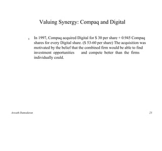 Valuing Synergy: Compaq and Digital

            s      In 1997, Compaq acquired Digital for $ 30 per share + 0.945 Compaq
                   shares for every Digital share. ($ 53-60 per share) The acquisition was
                   motivated by the belief that the combined firm would be able to find
                   investment opportunities       and compete better than the firms
                   individually could.




Aswath Damodaran                                                                             23
 