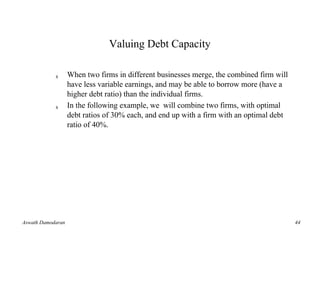 Valuing Debt Capacity

            s      When two firms in different businesses merge, the combined firm will
                   have less variable earnings, and may be able to borrow more (have a
                   higher debt ratio) than the individual firms.
            s      In the following example, we will combine two firms, with optimal
                   debt ratios of 30% each, and end up with a firm with an optimal debt
                   ratio of 40%.




Aswath Damodaran                                                                          44
 