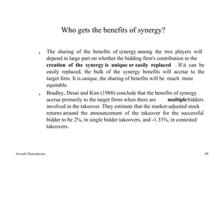 Who gets the benefits of synergy?

            s      The sharing of the benefits of synergy among the two players will
                   depend in large part on whether the bidding firm's contribution to the
                   creation of the synergy is unique or easily replaced . If it can be
                   easily replaced, the bulk of the synergy benefits will accrue to the
                   target firm. It is unique, the sharing of benefits will be much more
                   equitable.
            s      Bradley, Desai and Kim (1988) conclude that the benefits of synergy
                   accrue primarily to the target firms when there are        multiplebidders
                   involved in the takeover. They estimate that the market-adjusted stock
                   returns around the announcement of the takeover for the successful
                   bidder to be 2%, in single bidder takeovers, and -1.33%, in contested
                   takeovers.



Aswath Damodaran                                                                                49
 