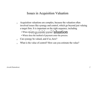 Issues in Acquisition Valuation

            s      Acquisition valuations are complex, because the valuation often
                   involved issues like synergy and control, which go beyond just valuing
                   a target firm. It is important on the right sequence, including
                             Acquisition Valuation
                    • When should you consider synergy?
                    • Where does the method of payment enter the process.
            s      Can synergy be valued, and if so, how?
            s      What is the value ofAswath Damodaran estimate the value?
                                       control? How can you




Aswath Damodaran                                                                            2
                                                                                            1
 